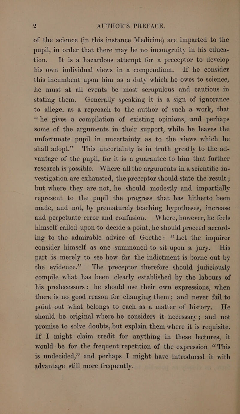 of the science (in this instance Medicine) are imparted to the pupil, in order that there may be no incongruity in his educa- tion. It is a hazardous attempt for a preceptor to develop his own individual views in a compendium. If he consider this incumbent upon him as a duty which he owes to science, he must at all events be most scrupulous and cautious in stating them. Generally speaking it is a sign of ignorance to allege, as a reproach to the author of such a work, that “he gives a compilation of existing opinions, and perhaps some of the arguments in their support, while he leaves the unfortunate pupil in uncertainty as to the views which he shall adopt.” This uncertainty is in truth greatly to the ad- vantage of the pupil, for it is a guarantee to him that further research is possible. Where all the arguments in a scientific in- vestigation are exhausted, the preceptor should state the result ; but where they are not, he should modestly and impartially represent to the pupil the progress that has hitherto been made, and not, by prematurely teaching hypotheses, increase and perpetuate error and confusion. Where, however, he feels himself called upon to decide a point, he should proceed accord- ing to the admirable advice of Goethe: “Let the inquirer consider himself as one summoned to sit upon a jury. His part is merely to see how far the indictment is borne out by the evidence.” The preceptor therefore should judiciously compile what has been clearly established by the labours of his predecessors: he should use their own expressions, when there is no good reason for changing them; and never fail to point out what belongs to each as a matter of history. He should be original where he considers it necessary; and not promise to solve doubts, but explain them where it is requisite. If I might claim credit for anything in these lectures, it would be for the frequent repetition of the expression “ This is undecided,” and perhaps I might have introduced it with advantage still more frequently.