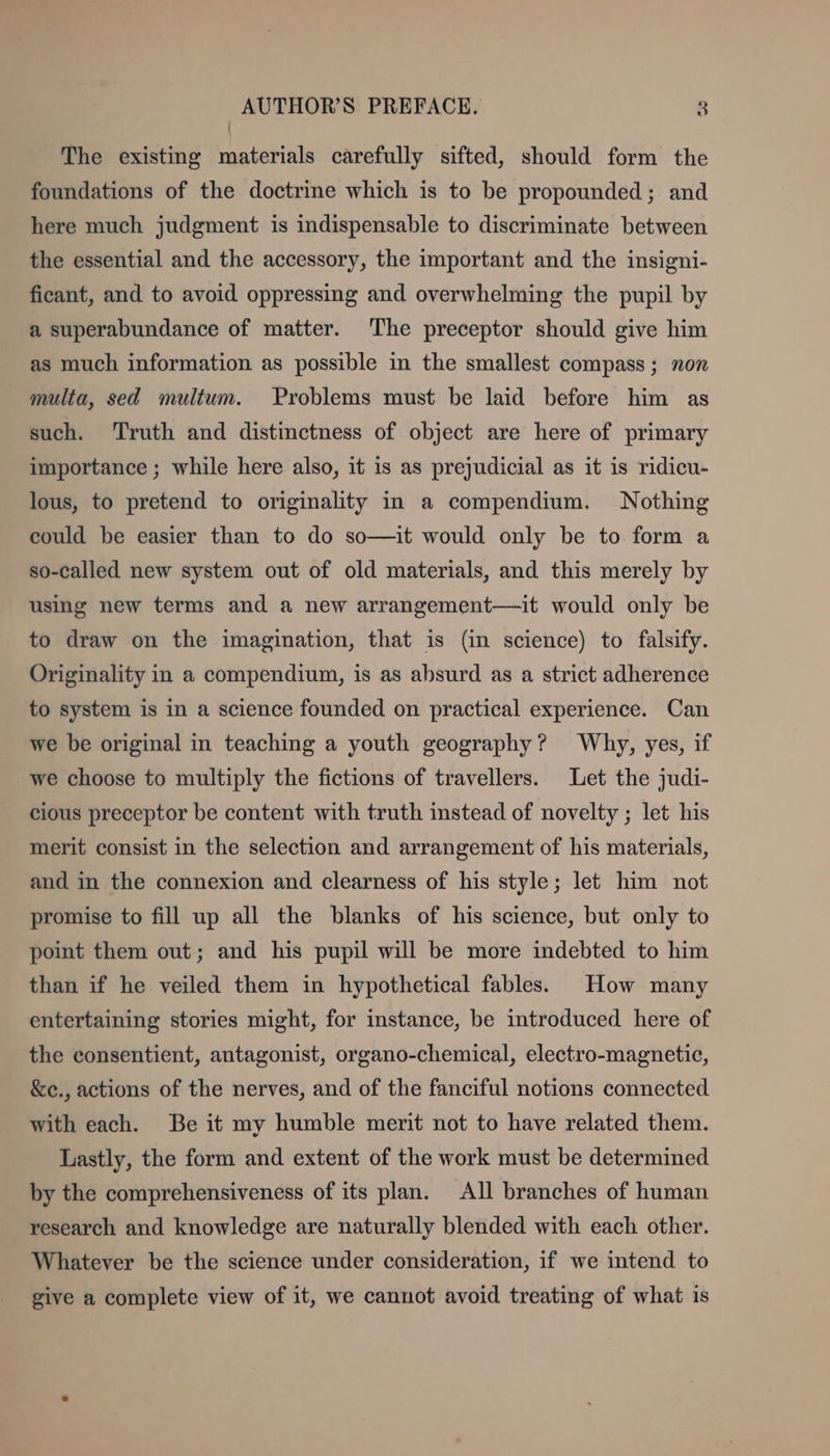 The existing materials carefully sifted, should form the foundations of the doctrine which is to be propounded; and here much judgment is indispensable to discriminate between the essential and the accessory, the important and the insigni- ficant, and to avoid oppressing and overwhelming the pupil by a superabundance of matter. The preceptor should give him as much information as possible in the smallest compass; non multa, sed multum. Problems must be laid before him as such. ‘Truth and distinctness of object are here of primary importance ; while here also, it is as prejudicial as it is ridicu- lous, to pretend to originality in a compendium. Nothing could be easier than to do so—it would only be to form a so-called new system out of old materials, and this merely by using new terms and a new arrangement—it would only be to draw on the imagination, that is (in science) to falsify. Originality in a compendium, is as absurd as a strict adherence to system is in a science founded on practical experience. Can we be original in teaching a youth geography? Why, yes, if we choose to multiply the fictions of travellers. Let the judi- cious preceptor be content with truth instead of novelty ; let his merit consist in the selection and arrangement of his materials, and in the connexion and clearness of his style; let him not promise to fill up all the blanks of his science, but only to point them out; and his pupil will be more indebted to him than if he veiled them in hypothetical fables. How many entertaining stories might, for instance, be introduced here of the consentient, antagonist, organo-chemical, electro-magnetic, &amp;c., actions of the nerves, and of the fanciful notions connected with each. Be it my humble merit not to have related them. Lastly, the form and extent of the work must be determined by the comprehensiveness of its plan. All branches of human research and knowledge are naturally blended with each other. Whatever be the science under consideration, if we intend to give a complete view of it, we cannot avoid treating of what is