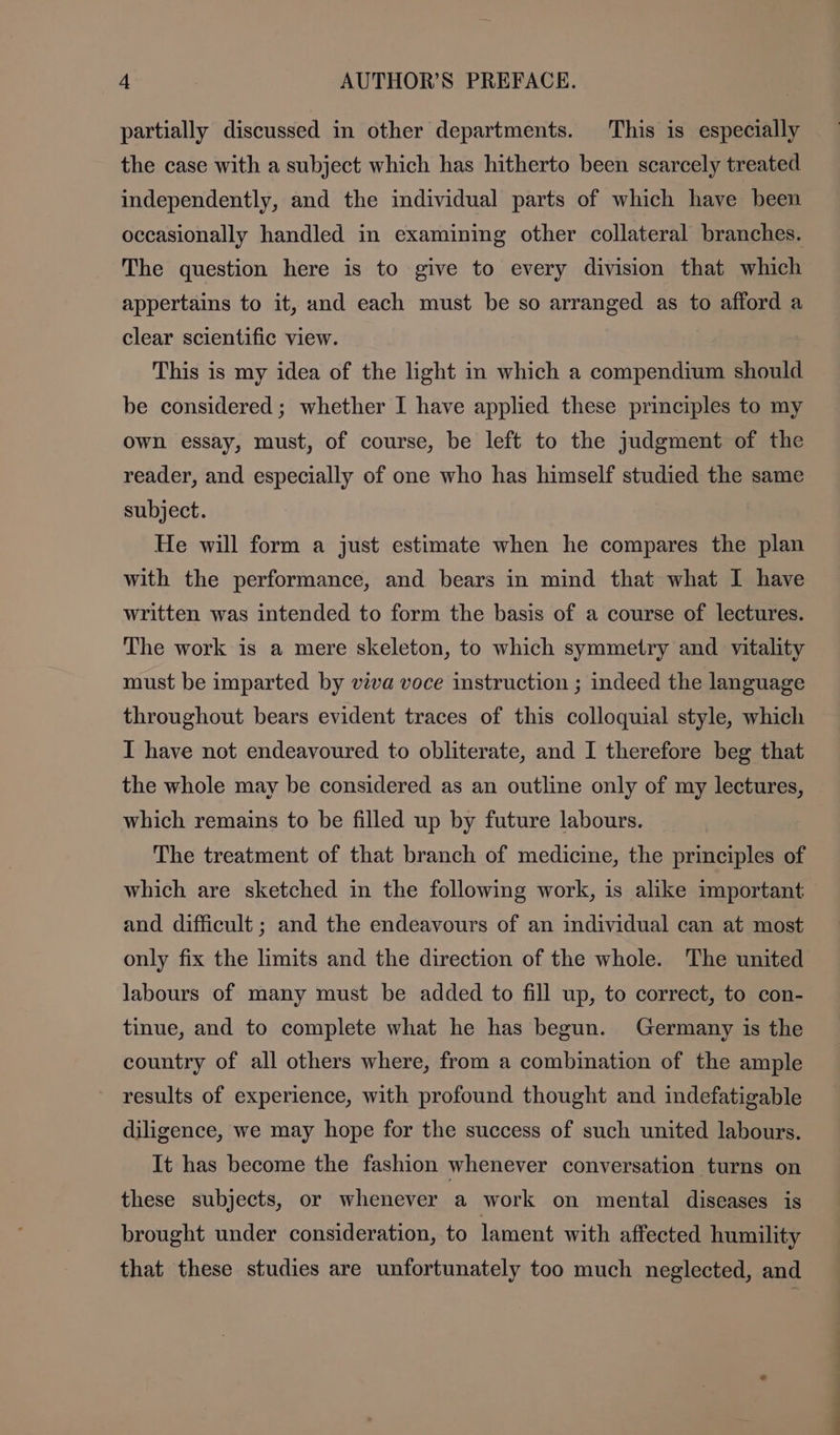 partially discussed in other departments. This is especially the case with a subject which has hitherto been scarcely treated independently, and the individual parts of which have been occasionally handled in examining other collateral branches. The question here is to give to every division that which appertains to it, and each must be so arranged as to afford a clear scientific view. This is my idea of the light in which a compendium should be considered ; whether I have applied these principles to my own essay, must, of course, be left to the judgment of the reader, and especially of one who has himself studied the same subject. He will form a just estimate when he compares the plan with the performance, and bears in mind that what I have written was intended to form the basis of a course of lectures. The work is a mere skeleton, to which symmetry and vitality must be imparted by viva voce instruction ; indeed the language throughout bears evident traces of this colloquial style, which I have not endeavoured to obliterate, and I therefore beg that the whole may be considered as an outline only of my lectures, which remains to be filled up by future labours. The treatment of that branch of medicine, the principles of which are sketched in the following work, is alike important and difficult ; and the endeavours of an individual can at most only fix the limits and the direction of the whole. The united labours of many must be added to fill up, to correct, to con- tinue, and to complete what he has begun. Germany is the country of all others where, from a combination of the ample results of experience, with profound thought and indefatigable diligence, we may hope for the success of such united labours. It has become the fashion whenever conversation turns on these subjects, or whenever a work on mental diseases is brought under consideration, to lament with affected humility that these studies are unfortunately too much neglected, and