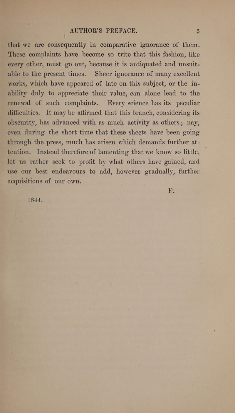 that we are consequently in comparative ignorance of them. These complaints have become so trite that this fashion, like every other, must go out, because it is autiquated and unsuit- able to the present times. Sheer ignorance of many excellent works, which have appeared of late on this subject, or the in- ability duly to appreciate their value, can alone lead to the renewal of such complaints. Every science has its peculiar difficulties. It may be affirmed that this branch, considering its obscurity, has advanced with as much activity as others; nay, even during the short time that these sheets have been going through the press, much has arisen which demands further at- tention. Instead therefore of lamenting that we know so little, let us rather seek to profit by what others have gained, and use our best endeavours to add, however gradually, further acquisitions of our own. F. 1844,