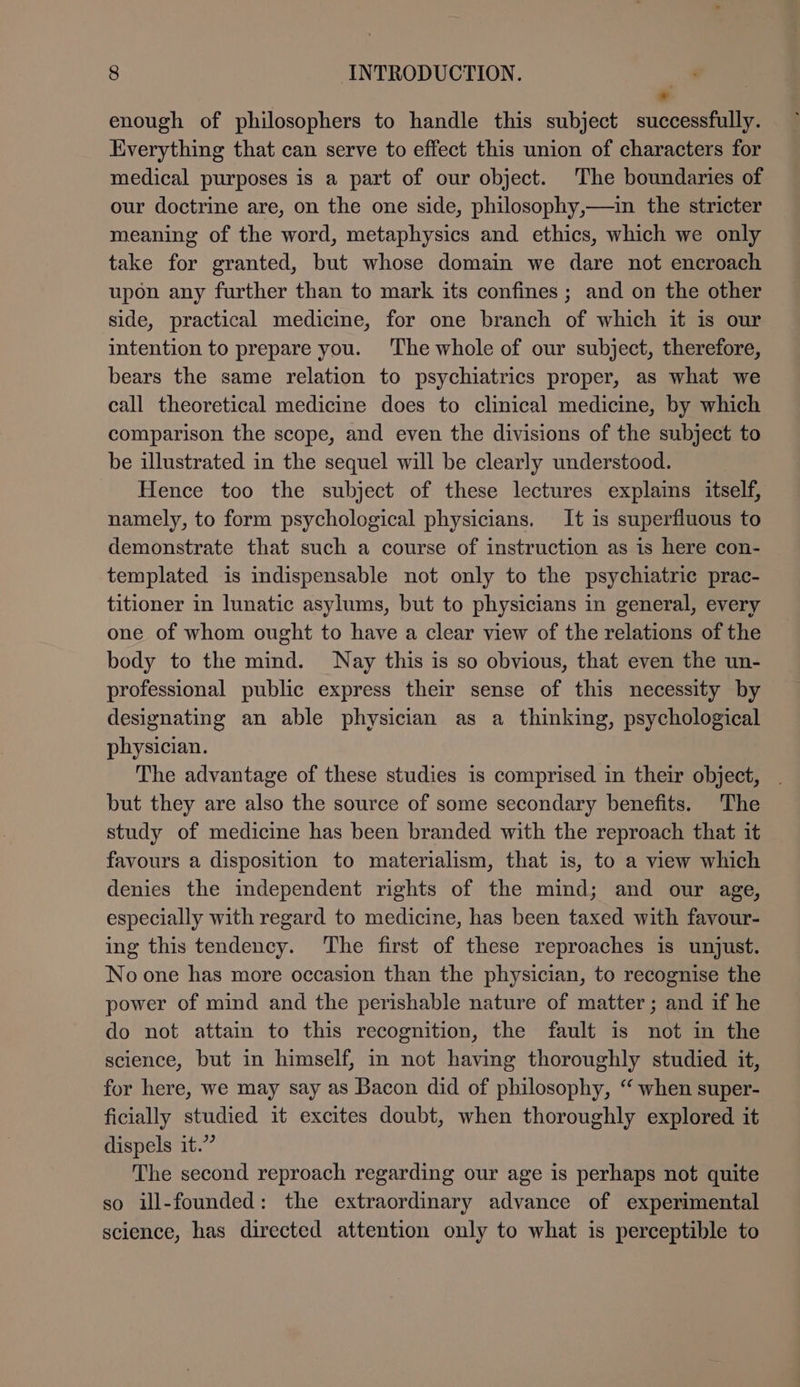 * enough of philosophers to handle this subject successfully. Everything that can serve to effect this union of characters for medical purposes is a part of our object. The boundaries of our doctrine are, on the one side, philosophy,—in the stricter meaning of the word, metaphysics and ethics, which we only take for granted, but whose domain we dare not encroach upon any further than to mark its confines ; and on the other side, practical medicine, for one branch of which it is our intention to prepare you. The whole of our subject, therefore, bears the same relation to psychiatrics proper, as what we call theoretical medicine does to clinical medicine, by which comparison the scope, and even the divisions of the subject to be illustrated in the sequel will be clearly understood. Hence too the subject of these lectures explains itself, namely, to form psychological physicians. It is superfluous to demonstrate that such a course of instruction as is here con- templated is indispensable not only to the psychiatric prac- titioner in lunatic asylums, but to physicians in general, every one of whom ought to have a clear view of the relations of the body to the mind. Nay this is so obvious, that even the un- professional public express their sense of this necessity by designating an able physician as a thinking, psychological physician. The advantage of these studies is comprised in their object, . but they are also the source of some secondary benefits. The study of medicine has been branded with the reproach that it favours a disposition to materialism, that is, to a view which denies the independent rights of the mind; and our age, especially with regard to medicine, has been taxed with favour- ing this tendency. The first of these reproaches is unjust. No one has more occasion than the physician, to recognise the power of mind and the perishable nature of matter; and if he do not attain to this recognition, the fault is not in the science, but in himself, in not having thoroughly studied it, for here, we may say as Bacon did of philosophy, “ when super- ficially studied it excites doubt, when thoroughly explored it dispels it.” The second reproach regarding our age is perhaps not quite so ill-founded: the extraordinary advance of experimental science, has directed attention only to what is perceptible to