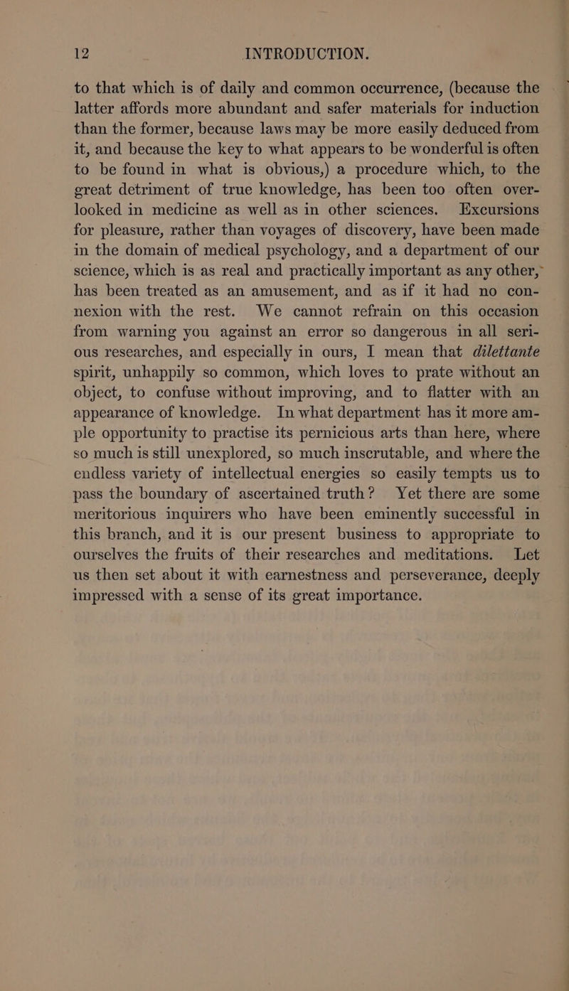 to that which is of daily and common occurrence, (because the latter affords more abundant and safer materials for induction than the former, because laws may be more easily deduced from it, and because the key to what appears to be wonderful is often to be found in what is obvious,) a procedure which, to the great detriment of true knowledge, has been too often over- looked in medicine as well as in other sciences. Excursions for pleasure, rather than voyages of discovery, have been made in the domain of medical psychology, and a department of our science, which is as real and practically important as any other, has been treated as an amusement, and asif it had no con- nexion with the rest. We cannot refrain on this occasion from warning you against an error so dangerous i all seri- ous researches, and especially in ours, I mean that dilettante spirit, unhappily so common, which loves to prate without an object, to confuse without improving, and to flatter with an appearance of knowledge. In what department has it more am- ple opportunity to practise its pernicious arts than here, where so much is still unexplored, so much inscrutable, and where the endless variety of intellectual energies so easily tempts us to pass the boundary of ascertained truth? Yet there are some meritorious inquirers who have been eminently successful in this branch, and it is our present business to appropriate to ourselves the fruits of their researches and meditations. Let us then set about it with earnestness and perseverance, deeply impressed with a sense of its great importance. -