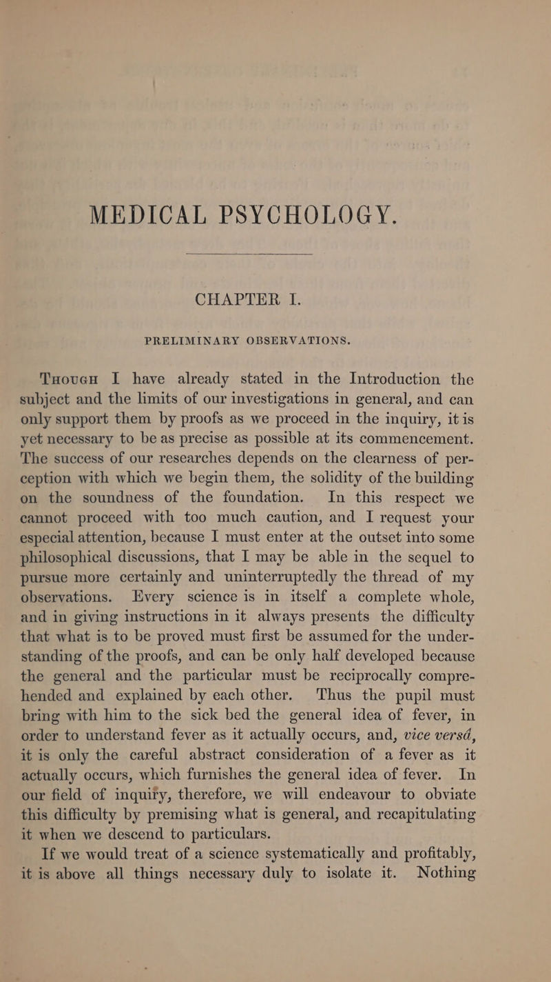 MEDICAL PSYCHOLOGY. CHAPTER I. PRELIMINARY OBSERVATIONS. TooucH I have already stated in the Introduction the subject and the limits of our investigations in general, and can only support them by proofs as we proceed in the inquiry, it is yet necessary to be as precise as possible at its commencement. The success of our researches depends on the clearness of per- ception with which we begin them, the solidity of the building on the soundness of the foundation. In this respect we cannot proceed with too much caution, and I request your especial attention, hecause I must enter at the outset into some philosophical discussions, that I may be able in the sequel to pursue more certainly and uninterruptedly the thread of my observations. Every science is in itself a complete whole, and in giving instructions in it always presents the difficulty that what is to be proved must first be assumed for the under- standing of the proofs, and can be only half developed because the general and the particular must be reciprocally compre- hended and explained by each other. ‘Thus the pupil must bring with him to the sick bed the general idea of fever, in order to understand fever as it actually occurs, and, vice versd, it is only the careful abstract consideration of a fever as it actually occurs, which furnishes the general idea of fever. In our field of inquiry, therefore, we will endeavour to obviate this difficulty by premising what is general, and recapitulating it when we descend to particulars. If we would treat of a science systematically and profitably, it is above all things necessary duly to isolate it. Nothing