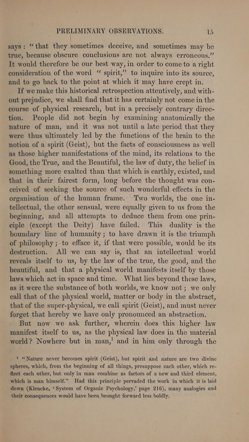 says: “that they sometimes deceive, and sometimes may be true, because obscure conclusions are not always erroneous.” It would therefore be our best way, in order to come to a right consideration of the word “ spirit,” to inquire into its source, and to go back to the point at which it may have crept in. If we make this historical retrospection attentively, and with- out prejudice, we shall find that it has certainly not come in the course of physical research, but in a precisely contrary direc- tion. People did not begin by examining anatomically the nature of man, and it was not until a late period that they were thus ultimately led by the functions of the brain to the notion of a spirit (Geist), but the facts of consciousness as well as those higher manifestations of the mind, its relations to the Good, the True, and the Beautiful, the law of duty, the belief in something more exalted than that which is earthly, existed, and that in their fairest form, long before the thought was con- ceived of seeking the source of such wonderful effects in the organisation of the human frame. ‘Two worlds, the one in- tellectual, the other sensual, were equally given to us from the beginning, and all attempts to deduce them from one prin- ciple (except the Deity) have failed. This duality is the boundary line of humanity; to have drawn it is the triumph of philosophy ; to efface it, if that were possible, would be its destruction. All we can say is, that an intellectual world reveals itself to us, by the law of the true, the good, and the beautiful, and that a physical world manifests itself by those laws which act in space and time. What lies beyond these laws, as it were the substance of both worlds, we know not; we only call that of the physical world, matter or body in the abstract, that of the super-physical, we call spirit (Geist), and must never forget that hereby we have only pronounced an abstraction. But now we ask further, wherein does this higher law manifest itself to us, as the physical law does in the material world? Nowhere but in man,’ and in him only through the ‘ “Nature never becomes spirit (Geist), but spirit and nature are two divine spheres, which, from the beginning of all things, presuppose each other, which re- flect each other, but only in man combine as factors of a new and third element, which is man himself.” Had this principle pervaded the work in which it is laid down (Klencke, ‘System of Organic Psychology,’ page 216), many analogies and their consequences would have been brought forward less boldly.