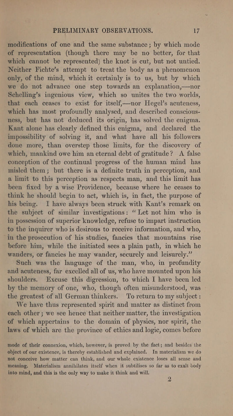 modifications of one and the same substance ; by which mode of representation (though there may be no better, for that which cannot be represented) the knot is cut, but not untied. Neither Fichte’s attempt to treat the body as a phenomenon only, of the mind, which it certainly is to us, but by which we do not advance one step towards an explanation,—nor Schelling’s ingenious view, which so unites the two worlds, that each ceases to exist for itself,—nor Hegel’s acuteness, which has most profoundly analysed, and described conscious- ness, but has not deduced its origin, has solved the enigma. Kant alone has clearly defined this enigma, and declared the impossibility of solving it, and what have all his followers done more, than overstep those limits, for the discovery of which, mankind owe him an eternal debt of gratitude? A false conception of the continual progress of the human mind has misled them; but there is a definite truth in perception, and a limit to this perception as respects man, and this limit has been fixed by a wise Providence, because where he ceases to think he should begin to act, which is, in fact, the purpose of his being. I have always been struck with Kant’s remark on the subject of similar investigations: “ Let not him who is in possession of superior knowledge, refuse to impart instruction to the inquirer who is desirous to receive information, and who, ‘in the prosecution of his studies, fancies that mountains rise before him, while the initiated sees a plain path, in which he wanders, or fancies he may wander, securely and leisurely.” Such was the language of the man, who, in profundity and acuteness, far excelled all of us, who have mounted upon his shoulders. Excuse this digression, to which I have been led by the memory of one, who, though often misunderstood, was the greatest of all German thinkers. To return to my subject: We have thus represented spirit and matter as distinct from each other ; we see hence that neither matter, the investigation of which appertains to the domain of physics, nor spirit, the laws of which are the province of ethics and logic, comes before mode of their connexion, which, however, is proved by the fact; and besides the object of our existence, is thereby established and explained. In materialism we do not conceive how matter can think, and our whole existence loses all sense and meaning. Materialism annihilates itself when it subtilises so far as to exalt body into mind, and this is the only way to make it think and will. 2
