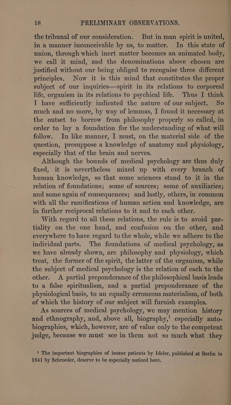 the tribunal of our consideration. But in man spirit is united, in a manner inconceivable by us, to matter. In this state of union, through which inert matter becomes an animated body, we call it mind, and the denominations above chosen are justified without our being obliged to recognise three different principles. Now it is this mind that constitntes the proper subject of our inquiries—-spirit in its relations to corporeal life, organism in its relations to psychical life. Thus I think I have sufficiently indicated the nature of our subject. So much and no more, by way of lemmas, I found it necessary at the outset to borrow from philosophy properly so called, in order to lay a foundation for the understanding of what will follow. In like manner, I must, on the material side of the question, presuppose a knowledge of anatomy and physiology, especially that of the brain and nerves. Although the bounds of medical psychology are thus duly fixed, it is nevertheless mixed up with every branch of human knowledge, so that some sciences stand to it in the relation of foundations; some of sources; some of auxiliaries; and some again of consequences; and lastly, others, in common with all the ramifications of human action and knowledge, are in further reciprocal relations to it and to each other. With regard to all these relations, the rule is to avoid par- tiality on the one hand, and confusion on the other, and everywhere to have regard to the whole, while we adhere to the individual parts. The foundations of medical psychology, as we have already shown, are philosophy and physiology, which treat, the former of the spirit, the latter of the organism, while the subject of medical psychology is the relation of each to the other. A partial preponderance of the philosophical basis leads to a false spiritualism, and a partial preponderance of the physiological basis, to an equally erroneous materialism, of both of which the history of our subject will furnish examples. As sources of medical psychology, we may mention history and ethnography, and, above all, biography,’ especially auto- biographies, which, however, are of value only to the competent judge, because we must see in them not so much what they 1 The important biographies of insane patients by Ideler, published at Berlin in 1841 by Schroeder, deserve to be especially noticed here,