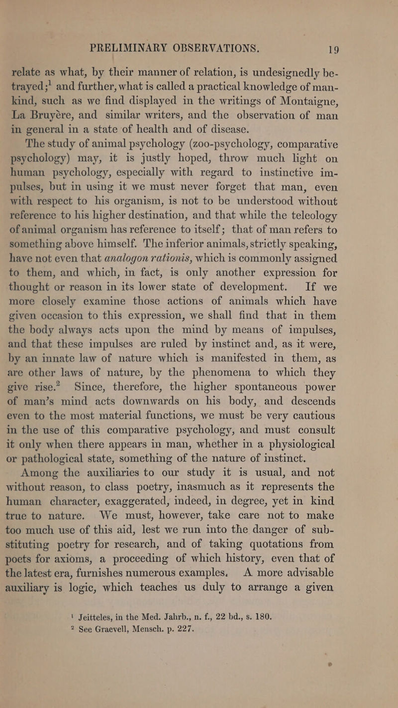 relate as what, by their manner of relation, is undesignedly be- _ trayed;’ and further, what is called a practical knowledge of man- kind, such as we find displayed in the writings of Montaigne, La Bruyére, and similar writers, and the observation of man in general in a state of health and of disease. The study of animal psychology (zoo-psychology, comparative psychology) may, it is justly hoped, throw much light on human psychology, especially with regard to instinctive im- pulses, but in using it we must never forget that man, even with respect to his organism, is not to be understood without reference to his higher destination, and that while the teleology of animal organism has reference to itself; that of man refers to something above himself. The inferior animals, strictly speaking, have not even that analogon rationis, which is commonly assigned to them, and which, in fact, is only another expression for thought or reason in its lower state of development. If we more closely examine those actions of animals which have given occasion to this expression, we shall find that in them the body always acts upon the mind by means of impulses, and that these impulses are ruled by instinct and, as it were, by an innate law of nature which is manifested in them, as are other laws of nature, by the phenomena to which they give rise.” Since, therefore, the higher spontaneous power of man’s mind acts downwards on his body, and descends even to the most material functions, we must be very cautious in the use of this comparative psychology, and must consult it only when there appears in man, whether in a physiological or pathological state, something of the nature of instinct. Among the auxiliaries to our study it is usual, and not without reason, to class poetry, inasmuch as it represents the human character, exaggerated, indeed, in degree, yet in kind true to nature. We must, however, take care not to make too much use of this aid, lest we run into the danger of sub- stituting poetry for research, and of taking quotations from poets for axioms, a proceeding of which history, even that of the latest era, furnishes numerous examples. A more advisable auxiliary is logic, which teaches us duly to arrange a given ' Jeitteles, in the Med. Jahrb., n. f., 22 bd., s. 180. 2 See Graevell, Mensch. p. 227.