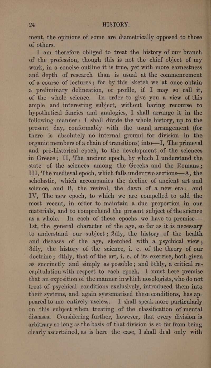 ment, the opinions of some are diametrically opposed to those of others. | I am therefore obliged to treat the history of our branch of the profession, though this is not the chief object of my work, in a concise outline it is true, yet with more earnestness and depth of research than is usual at the commencement of a course of lectures ; for by this sketch we at once obtain a preliminary delineation, or profile, if I may so call it, of the whole science. In order to give you a view of this ample and interesting subject, without having recourse to hypothetical fancies and analogies, I shall arrange it in the following manner: I shall divide the whole history, up to the present day, conformably with the usual arrangement (for there is absolutely no internal ground for division in the organic members of a chain of transitions) into—I, The primeval and pre-historical epoch, to the development of the sciences in Greece; II, The ancient epoch, by which I understand the state of the sciences among the Greeks and the Romans; III, The medieval epoch, which falls under two sections—A, the scholastic, which accompanies the decline of ancient art and science, and B, the revival, the dawn of a new era; and IV, The new epoch, to which we are compelled to add the most recent, in order to maintain a due proportion in our materials, and to comprehend the present subject of the science as a whole. In each of these epochs we have to premise— Ist, the general character of the age, so far as it 1s necessary to understand our subject; 2dly, the history of the health and diseases of the age, sketched with a psychical view; ödly, the history of the science, i. e. of the theory of our doctrine ; 4thly, that of the art, 1. e. of its exercise, both given as succinctly and simply as possible; and 5thly, a critical re- capitulation with respect to each epoch. I must here premise that an exposition of the manner inwhich nosologists, who do not treat of psychical conditions exclusively, introduced them into their systems, and again systematised these conditions, has ap- peared to me entirely useless. I shall speak more particularly on this subject when treating of the classification of mental diseases. Considering further, however, that every division is arbitrary so long as the basis of that division is so far from being clearly ascertained, as is here the case, I shall deal only with