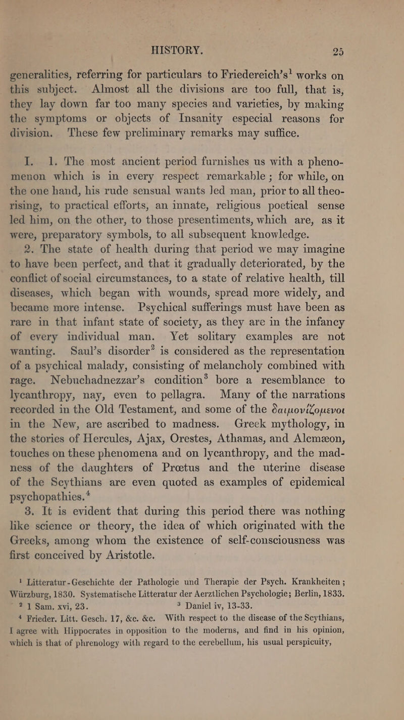 generalities, referring for particulars to Friedereich’s! works on this subject. Almost all the divisions are too full, that is, they lay down far too many species and varieties, by making the symptoms or objects of Insanity especial reasons for division. These few preliminary remarks may suffice. I. 1. The most ancient period furnishes us with a pheno- menon which is in every respect remarkable ; for while, on the one hand, his rude sensual wants Jed man, prior to all theo- rising, to practical efforts, an inate, religious poetical sense led him, on the other, to those presentiments, which are, as it were, preparatory symbols, to all subsequent knowledge. 2. The state of health during that period we may imagine to have been perfect, and that it gradually deteriorated, by the conflict of social circumstances, to a state of relative health, till diseases, which began with wounds, spread more widely, and became more intense. Psychical sufferings must have been as rare in that infant state of society, as they are in the infancy of every individual man. Yet solitary examples are not wanting. Saul’s disorder’ is considered as the representation of a psychical malady, consisting of melancholy combined with rage. Nebuchadnezzar’s condition® bore a resemblance to lycanthropy, nay, even to pellagra. Many of the narrations recorded in the Old Testament, and some of the daipoviZomevor in the New, are ascribed to madness. Greek mythology, in the stories of Hercules, Ajax, Orestes, Athamas, and Alcmxon, touches on these phenomena and on lycanthropy, and the mad- ness of the daughters of Proetus and the uterine disease of the Scythians are even quoted as examples of epidemical psychopathies.* 3. It is evident that during this period there was nothing like science or theory, the idea of which originated with the Greeks, among whom the existence of self-consciousness was first conceived by Aristotle. 1 Litteratur-Geschichte der Pathologie und Therapie der Psych. Krankheiten ; Würzburg, 1830. Systematische Litteratur der Aerztlichen Psychologie; Berlin, 1833. - 2 1 Sam. xvi, 23. 3 Daniel iv, 13-33. 4 Frieder. Litt. Gesch. 17, &amp;c. &amp;c. With respect to the disease of the Scythians, I agree with Hippocrates in opposition to the moderns, and find in his opinion, which is that of phrenology with regard to the cerebellum, his usual perspicuity,