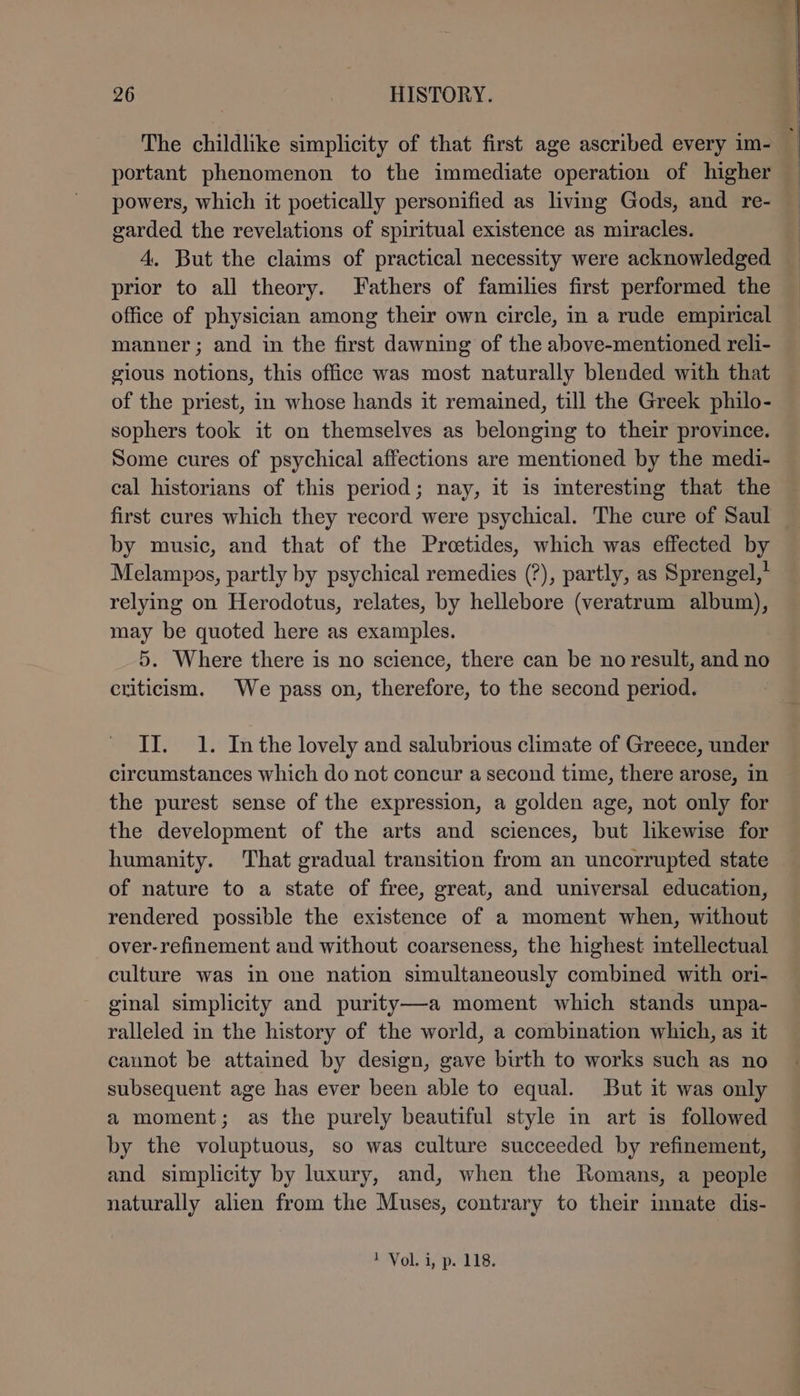 The childlike simplicity of that first age ascribed every im- portant phenomenon to the immediate operation of higher powers, which it poetically personified as living Gods, and re- garded the revelations of spiritual existence as miracles. 4. But the claims of practical necessity were acknowledged prior to all theory. Fathers of families first performed the office of physician among their own circle, in a rude empirical manner ; and in the first dawning of the above-mentioned reli- gious notions, this office was most naturally blended with that of the priest, in whose hands it remained, till the Greek philo- sophers took it on themselves as belonging to their province. Some cures of psychical affections are mentioned by the medi- cal historians of this period; nay, it is interesting that the first cures which they record were psychical. The cure of Saul by music, and that of the Pretides, which was effected by Melampos, partly by psychical remedies (?), partly, as Sprengel,” relying on Herodotus, relates, by hellebore (veratrum album), may be quoted here as examples. 5. Where there is no science, there can be no result, and no criticism. We pass on, therefore, to the second period. II. 1. Inthe lovely and salubrious climate of Greece, under circumstances which do not concur a second time, there arose, in the purest sense of the expression, a golden age, not only for the development of the arts and sciences, but likewise for humanity. That gradual transition from an uncorrupted state of nature to a state of free, great, and universal education, rendered possible the existence of a moment when, without over-refinement and without coarseness, the highest intellectual culture was in one nation simultaneously combined with ori- ginal simplicity and purity—a moment which stands unpa- ralleled in the history of the world, a combination which, as it cannot be attained by design, gave birth to works such as no subsequent age has ever been able to equal. But it was only a moment; as the purely beautiful style in art is followed by the voluptuous, so was culture succeeded by refinement, and simplicity by luxury, and, when the Romans, a people naturally alien from the Muses, contrary to their inate dis- 1 Vol. i, p. 118.