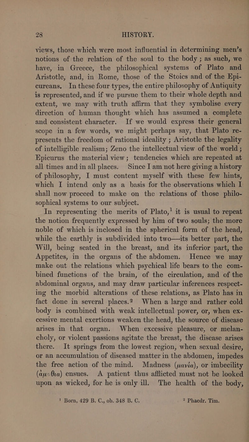 views, those which were most influential in determining men’s notions of the relation of the soul to the body ; as such, we have, in Greece, the philosophical systems of Plato and Aristotle, and, in Rome, those of the Stoics and of the Epi- cureans. In these four types, the entire philosophy of Antiquity is represented, and if we pursue them to their whole depth and extent, we may with truth affirm that they symbolise every direction of human thought which has assumed a complete and consistent character. If we would express their general scope in a few words, we might perhaps say, that Plato re- presents the freedom of rational ideality ; Aristotle the legality of intelligible realism; Zeno the intellectual view of the world; Epicurus the material view; tendencies which are repeated at all times and in all places. Since I am not here giving a history of philosophy, I must content myself with these few hints, which I intend only as a basis for the observations which I shall now proceed to make on the relations of those philo- sophical systems to our subject. In representing the merits of Plato,’ it is usual to repeat the notion frequently expressed by him of two souls; the more noble of which is inclosed in the spherical form of the head, while the earthly is subdivided into two—its better part, the Will, being seated in the breast, and its inferior part, the Appetites, in the organs of the abdomen. Hence we may make out the relations which psychical life bears to the com- bined functions of the brain, of the circulation, and of the abdominal orgaus, and may draw particular inferences respect- ing the morbid alterations of these relations, as Plato has in fact done in several places.2 When a large and rather cold body is combined with weak intellectual power, or, when ex- cessive mental exertions weaken the head, the source of disease arises in that organ. When excessive pleasure, or melan- choly, or violent passions agitate the breast, the disease arises there. It springs from the lowest region, when sexual desire, or an accumulation of diseased matter in the abdomen, impedes the free action of the mind. Madness (uavia), or imbecility (aucQca) ensues. A patient thus afflicted must not be looked upon as wicked, for he is only ill. The health of the body, ! Born, 429 B. C., ob. 348 B. C. ? Phaedr. Tim.