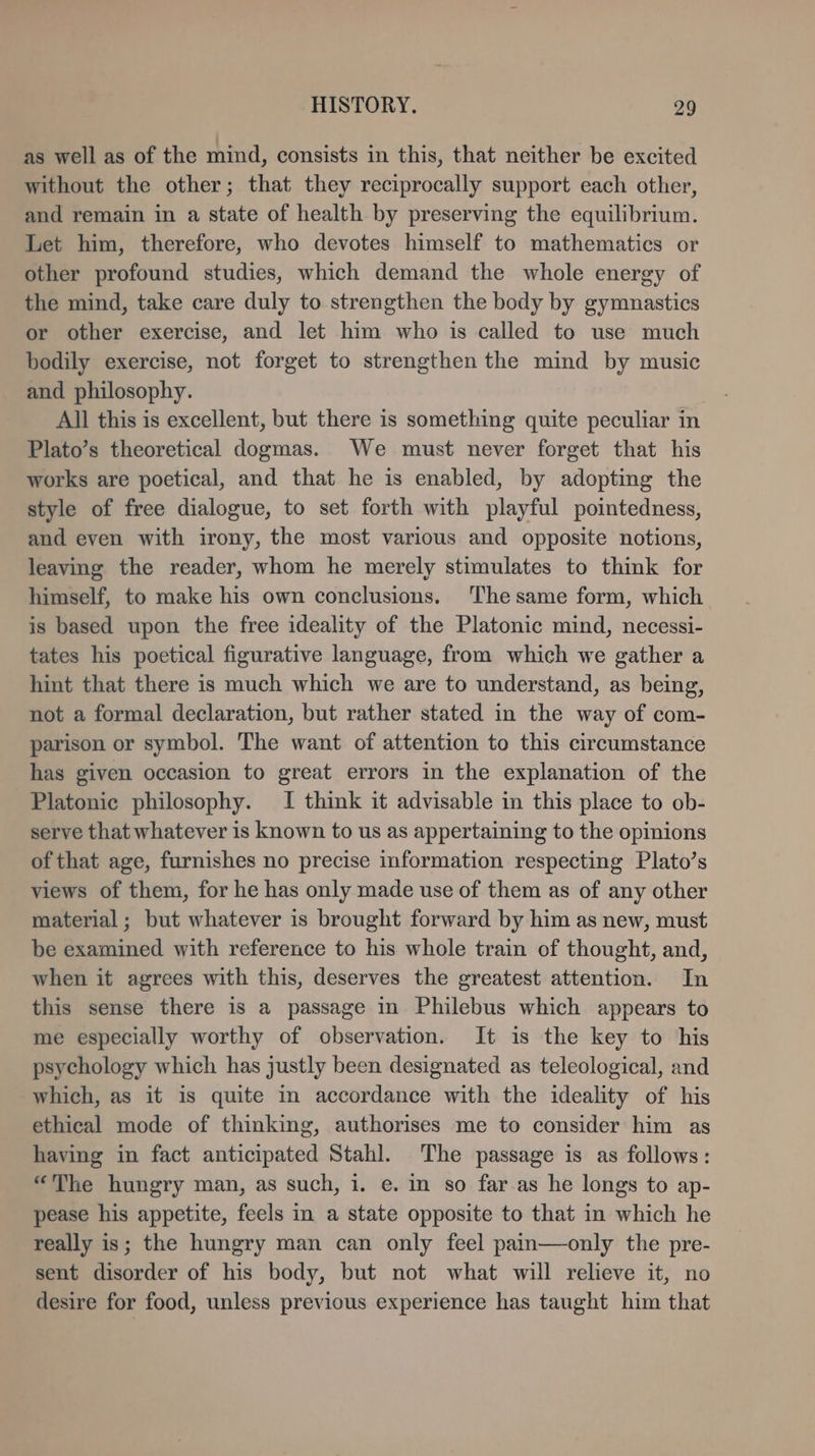 as well as of the mind, consists in this, that neither be excited without the other; that they reciprocally support each other, and remain in a state of health by preserving the equilibrium. Let him, therefore, who devotes himself to mathematics or other profound studies, which demand the whole energy of the mind, take care duly to strengthen the body by gymnastics or other exercise, and let him who is called to use much bodily exercise, not forget to strengthen the mind by music and philosophy. All this is excellent, but there is something quite peculiar in Plato’s theoretical dogmas. We must never forget that his works are poetical, and that he is enabled, by adopting the style of free dialogue, to set forth with playful pointedness, and even with irony, the most various and opposite notions, leaving the reader, whom he merely stimulates to think for himself, to make his own conclusions. The same form, which is based upon the free ideality of the Platonic mind, necessi- tates his poetical figurative language, from which we gather a hint that there is much which we are to understand, as being, not a formal declaration, but rather stated in the way of com- parison or symbol. The want of attention to this circumstance has given occasion to great errors in the explanation of the Platonic philosophy. I think it advisable in this place to ob- serve that whatever is known to us as appertaining to the opinions of that age, furnishes no precise information respecting Plato’s views of them, for he has only made use of them as of any other material; but whatever is brought forward by him as new, must be examined with reference to his whole train of thought, and, when it agrees with this, deserves the greatest attention. In this sense there is a passage in Philebus which appears to me especially worthy of observation. It is the key to his psychology which has justly been designated as teleological, and which, as it is quite in accordance with the ideality of his ethical mode of thinking, authorises me to consider him as having in fact anticipated Stahl. The passage is as follows: “The hungry man, as such, i. e. in so far as he longs to ap- pease his appetite, feels in a state opposite to that in which he really is; the hungry man can only feel pain—only the pre- sent disorder of his body, but not what will relieve it, no desire for food, unless previous experience has taught him that