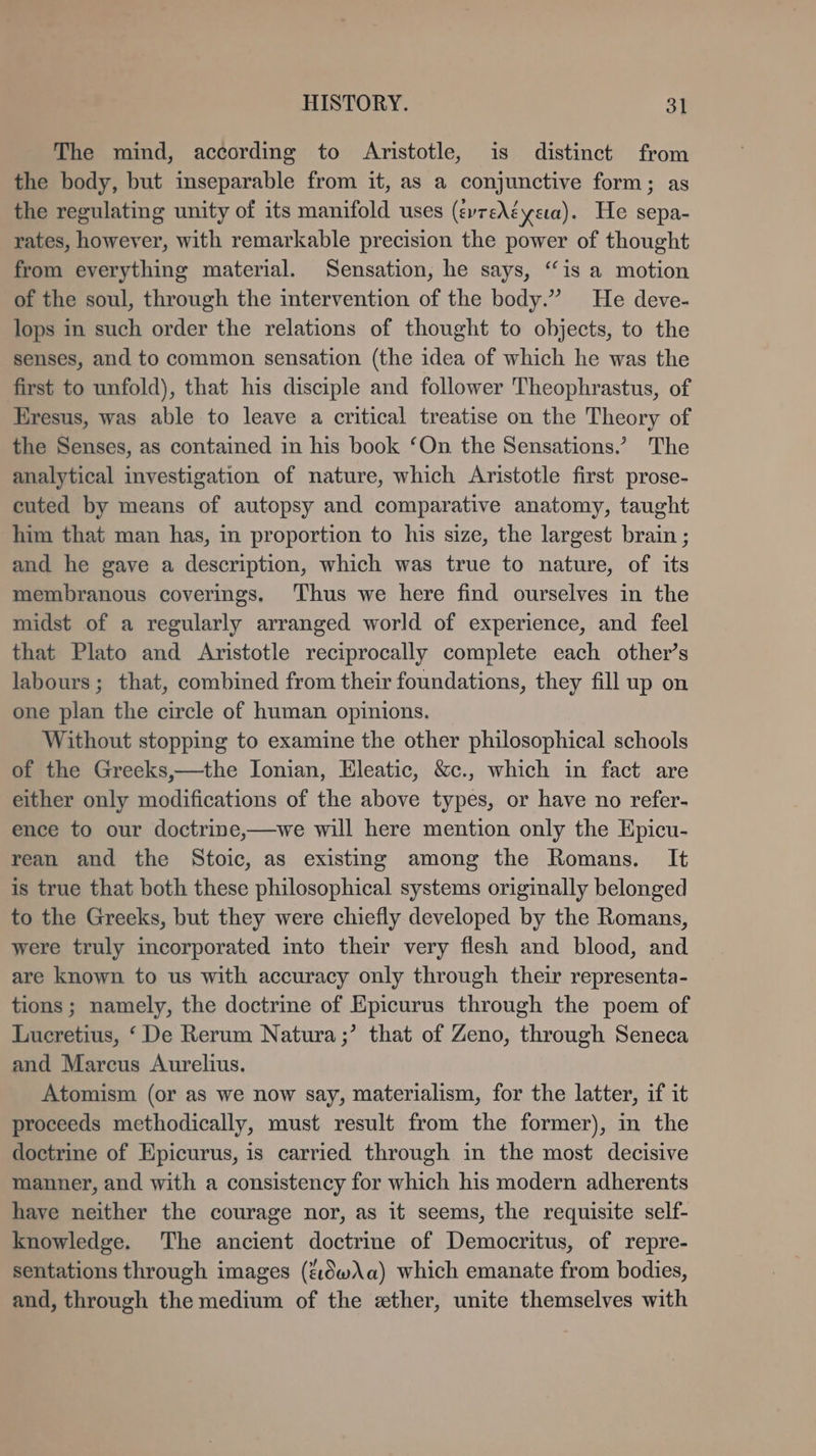 The mind, according to Aristotle, is distinct from the body, but inseparable from it, as a conjunctive form; as the regulating unity of its manifold uses (evreA&amp;ysıa). He sepa- rates, however, with remarkable precision the power of thought from everything material. Sensation, he says, “is a motion of the soul, through the intervention of the body.” He deve- lops in such order the relations of thought to objects, to the senses, and to common sensation (the idea of which he was the first to unfold), that his disciple and follower Theophrastus, of Eresus, was able to leave a critical treatise on the Theory of the Senses, as contained in his book ‘On the Sensations.” The analytical investigation of nature, which Aristotle first prose- cuted by means of autopsy and comparative anatomy, taught him that man has, in proportion to his size, the largest brain ; and he gave a description, which was true to nature, of its membranous coverings. ‘Thus we here find ourselves in the midst of a regularly arranged world of experience, and feel that Plato and Aristotle reciprocally complete each other’s labours; that, combined from their foundations, they fill up on one plan the circle of human opinions. Without stopping to examine the other philosophical schools of the Greeks,—the Ionian, Eleatic, &amp;c., which in fact are either only modifications of the above types, or have no refer- ence to our doctrine,—we will here mention only the Epicu- rean and the Stoic, as existing among the Romans. It is true that both these philosophical systems originally belonged to the Greeks, but they were chiefly developed by the Romans, were truly incorporated into their very flesh and blood, and are known to us with accuracy only through their representa- tions ; namely, the doctrine of Epicurus through the poem of Lucretius, ‘ De Rerum Natura ;’ that of Zeno, through Seneca and Marcus Aurelius. Atomism (or as we now say, materialism, for the latter, if it proceeds methodically, must result from the former), in the doctrine of Epicurus, is carried through in the most decisive manner, and with a consistency for which his modern adherents have neither the courage nor, as it seems, the requisite self- knowledge. The ancient doctrine of Democritus, of repre- sentations through images (&amp;ıdw\a) which emanate from bodies, and, through the medium of the ether, unite themselves with