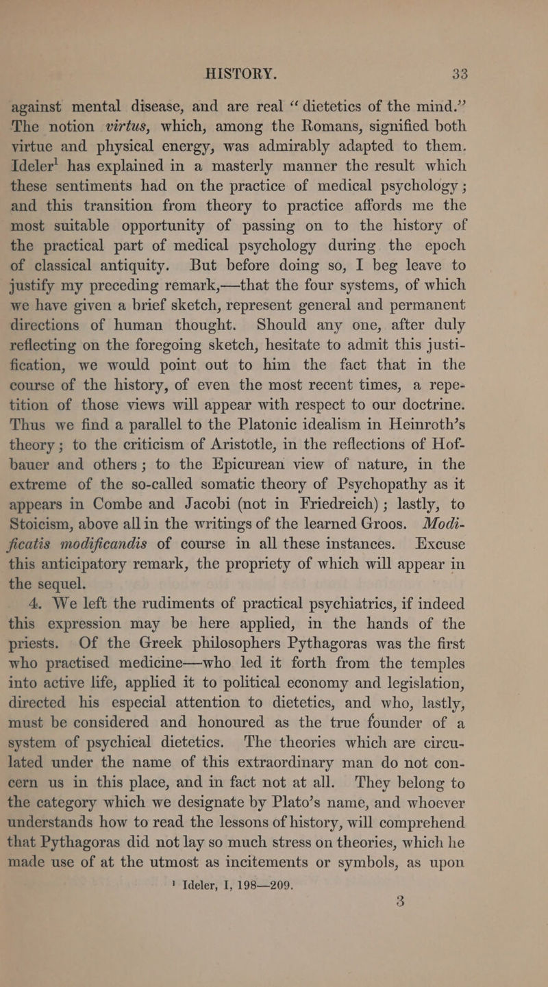 against mental disease, and are real “ dietetics of the mind.” The notion virtus, which, among the Romans, signified both virtue and physical energy, was admirably adapted to them. Ideler' has explained in a masterly manner the result which these sentiments had on the practice of medical psychology ; and this transition from theory to practice affords me the most suitable opportunity of passing on to the history of the practical part of medical psychology during the epoch of classical antiquity. But before doing so, I beg leave to justify my preceding remark,—that the four systems, of which we have given a brief sketch, represent general and permanent directions of human thought. Should any one, after duly reflecting on the foregoing sketch, hesitate to admit this justi- fication, we would point out to him the fact that m the course of the history, of even the most recent times, a repe- tition of those views will appear with respect to our doctrine. Thus we find a parallel to the Platonic idealism in Heinroth’s theory; to the criticism of Aristotle, in the reflections of Hof- bauer and others; to the Epicurean view of nature, in the extreme of the so-called somatic theory of Psychopathy as it appears in Combe and Jacobi (not in Friedreich) ; lastly, to Stoicism, above allin the writings of the learned Groos. Modi- ficatis modificandis of course in all these instances. Excuse this anticipatory remark, the propriety of which will appear in the sequel. 4. We left the rudiments of practical psychiatrics, if indeed this expression may be here applied, in the hands of the priests. Of the Greek philosophers Pythagoras was the first who practised medicine—who led it forth from the temples into active life, applied it to political economy and legislation, directed his especial attention to dietetics, and who, lastly, must be considered and honoured as the true founder of a system of psychical dietetics. The theories which are circu- lated under the name of this extraordinary man do not con- cern us in this place, and in fact not at all. They belong to the category which we designate by Plato’s name, and whoever understands how to read the lessons of history, will comprehend that Pythagoras did not lay so much stress on theories, which he made use of at the utmost as incitements or symbols, as upon ! Tdeler, I, 198—209, 3