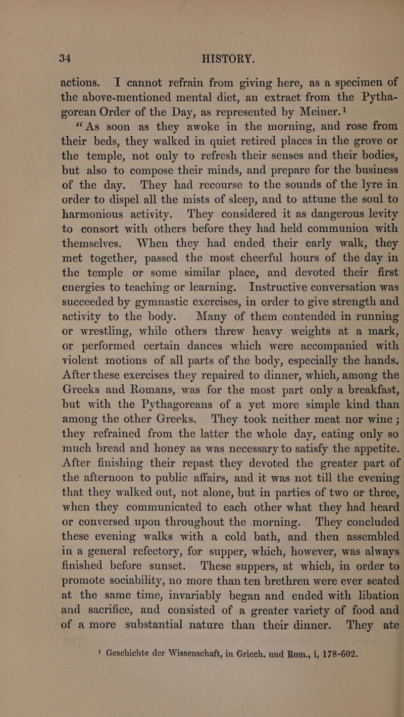 actions. I cannot refrain from giving here, as a specimen of the above-mentioned mental diet, an extract from the Pytha- gorean Order of the Day, as represented by Meiner.! “As soon as they awoke in the morning, and rose from their beds, they walked in quiet retired places in the grove or the temple, not only to refresh their senses and their bodies, but also to compose their minds, and prepare for the business of the day. They had recourse to the sounds of the lyre in order to dispel all the mists of sleep, and to attune the soul to harmonious activity. They considered it as dangerous levity to consort with others before they had held communion with themselves. When they had ended their early walk, they met together, passed the most cheerful hours of the day in the temple or some similar place, and devoted their first energies to teaching or learning. Instructive conversation was succeeded by gymnastic exercises, in order to give strength and activity to the body. Many of them contended in running or wrestling, while others threw heavy weights at a mark, or performed certain dances which were accompanied with violent motions of all parts of the body, especially the hands. After these exercises they repaired to dinner, which, among the Greeks and Romans, was for the most part only a breakfast, but with the Pythagoreans of a yet more simple kind than among the other Greeks. They took neither meat nor wine ; they refrained from the latter the whole day, eating only so much bread and honey as was necessary to satisfy the appetite. After finishing their repast they devoted the greater part of the afternoon to public affairs, and it was not till the evening that they walked out, not alone, but in parties of two or three, when they communicated to each other what they had heard or conversed upon throughout the morning. They concluded these evening walks with a cold bath, and then assembled in a general refectory, for supper, which, however, was always finished before sunset. These suppers, at which, in order to promote sociability, no more than ten brethren were ever seated at the same time, invariably began and ended with libation and sacrifice, and consisted of a greater variety of food and of a more substantial nature than their dinner. They ate ! Geschichte der Wissenschaft, in Griech. und Rom., i, 178-602.