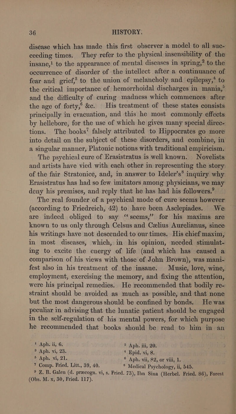 disease which has made this first observer a model to all suc- ceeding times. They refer to the physical insensibility of the insane,! to the appearance of mental diseases in spring,” to the occurrence of disorder of the intellect after a continuance of fear and grief,’ to the union of melancholy and epilepsy,* to the critical importance of hemorrhoidal discharges in mania,’ and the difficulty of curing madness which commences after the age of forty,° &amp;c. His treatment of these states consists principally in evacuation, and this he most commonly effects by hellebore, for the use of which he gives many special direc- tions. The books’ falsely attributed to Hippocrates go more into detail on the subject of these disorders, and combine, in a singular manner, Platonic notions with traditional empiricism. The psychical cure of Erasistratus is well known. Novelists and artists have vied with each other in representing the story of the fair Stratonice, and, in answer to Ideler’s® inquiry why Erasistratus has had so few imitators among physicians, we may deny his premises, and reply that he has had his followers.’ The real founder of a psychical mode of cure seems however (according to Friedreich, 42) to have been Asclepiades. We are indeed obliged to say ‘‘seems,” for his maxims are known to us only through Celsus and Celius Aurelianus, since his writings have not descended to our times. His chief maxim, in most diseases, which, in his opinion, needed stimulat- ing to excite the energy of life (and which has caused a comparison of his views with those of John Brown), was mani- fest also in his treatment of the insane. Music, love, wine, employment, exercising the memory, and fixing the attention, were his principal remedies. He recommended that bodily re- straint should be avoided as much as’ possible, and that none but the most dangerous should be confined by bonds. He was peculiar in advising that the lunatic patient should be engaged in the self-regulation of his mental powers, for which purpose he recommended that books should be read to him in an I Aph. ii, 6. ? Aph. iii, 20. 8 Aph. vi, 23. 4 Epid. vi, 8. 5 Aph. vi, 21. ° Aph. vii, 82, or viii, 1. 7 Comp. Fried. Litt., 39, 40. ® Medical Psychology, ii, 545. ° Z. B. Galen (d. pracogn. vi, s. Fried. 73), Ihn Sina (Herbel. Fried. 86), Forest (Obs. M. x, 30, Fried. 117).