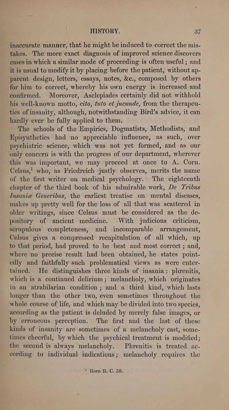 inaccurate manner, that he might be induced to correct the mis- takes. The more exact diagnosis of improved science discovers cases in which a similar mode of proceeding is often useful ; and it is usual to modify it by placing before the patient, without ap- parent design, letters, essays, notes, &c., composed by others for him to correct, whereby his own energy is increased and confirmed. Moreover, Asclepiades certainly did not withhold his well-known motto, cito, tuto et jucunde, from the therapeu- tics of insanity, although, notwithstanding Bird’s advice, it can hardly ever be fully applied to them. The schools of the Empirics, Dogmatists, Methodists, and Episynthetics had no appreciable influence, as such, over psychiatric science, which was not yet formed, and as our only concern is with the progress of our department, wherever this was important, we may proceed at once to A. Corn. Celsus,’ who, as Friedreich justly observes, merits the name of the first writer on medical psychology. The eighteenth chapter of the third book of his admirable work, De Tribus Insanie Generibus, the earliest treatise on mental diseases, makes up pretty well for the loss of all that was scattered in older writings, since Celsus must be considered as the de- pository of ancient medicine. With judicious criticism, scrupulous completeness, and incomparable arrangement, Celsus gives a compressed recapitulation of all which, up to that period, had proved to be best and most correct ; and, where no precise result had been obtained, he states point- edly and faithfully such problematical views as were enter- tamed. He distinguishes three kinds of msania: phrenitis, which is a continued delirium; melancholy, which originates in an atrabilarian condition ; and a third kind, which lasts longer than the other two, even sometimes throughout. the whole course of life, and which may be divided into two species, according as the patient is deluded by merely false images, or by erroneous perception. The first and the last of these kinds of insanity are sometimes of a melancholy cast, some- times cheerful, by which the psychical treatment is modified; the second is always melancholy. Phrenitis is treated ac- cording to individual indications; melancholy requires the 1 Born B. C. 30.