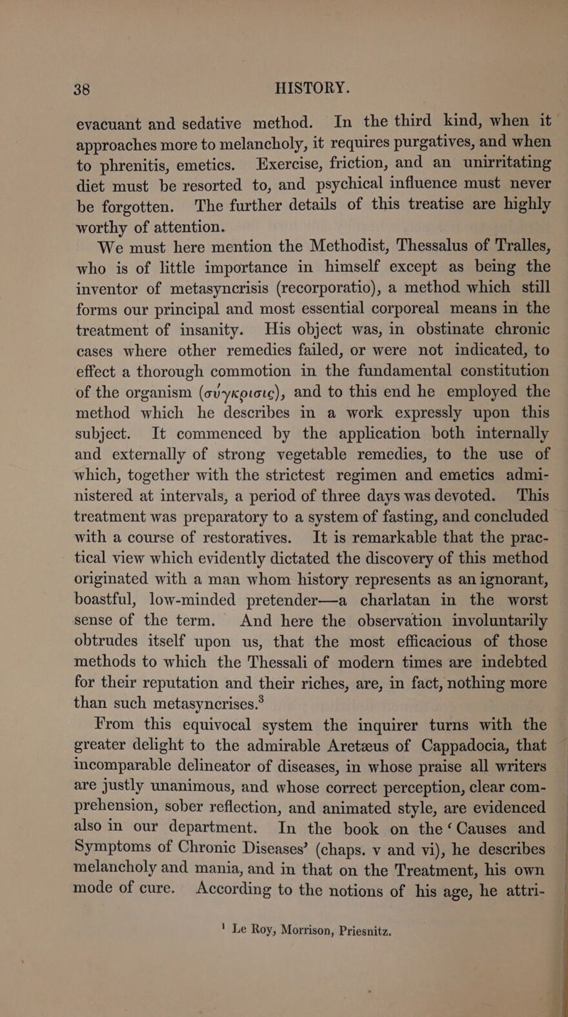 evacuant and sedative method. In the third kind, when it approaches more to melancholy, it requires purgatives, and when to phrenitis, emetics. Exercise, friction, and an unirritating diet must be resorted to, and psychical influence must never be forgotten. The further details of this treatise are highly worthy of attention. We must here mention the Methodist, Thessalus of Tralles, who is of little importance in himself except as being the inventor of metasyncrisis (recorporatio), a method which still forms our principal and most essential corporeal means in the treatment of insanity. His object was, in obstinate chronic cases where other remedies failed, or were not indicated, to effect a thorough commotion in the fundamental constitution of the organism (svyxoiorc), and to this end he employed the method which he describes in a work expressly upon this subject. It commenced by the application both internally and externally of strong vegetable remedies, to the use of which, together with the strictest regimen and emetics admi- nistered at intervals, a period of three days was devoted. This treatment was preparatory to a system of fasting, and concluded with a course of restoratives. It is remarkable that the prac- tical view which evidently dictated the discovery of this method originated with a man whom history represents as an ignorant, boastful, low-minded pretender—a charlatan in the worst sense of the term. And here the observation involuntarily obtrudes itself upon us, that the most efficacious of those methods to which the Thessali of modern times are indebted for their reputation and their riches, are, in fact, nothing more than such metasyncrises.’ From this equivocal system the inquirer turns with the greater delight to the admirable Aretzus of Cappadocia, that incomparable delineator of diseases, in whose praise all writers are justly unanimous, and whose correct perception, clear com- prehension, sober reflection, and animated style, are evidenced also in our department. In the book on the ‘Causes and Symptoms of Chronic Diseases’ (chaps. v and vi), he describes melancholy and mania, and in that on the Treatment, his own mode of cure. According to the notions of his age, he attri- ! Le Roy, Morrison, Priesnitz,