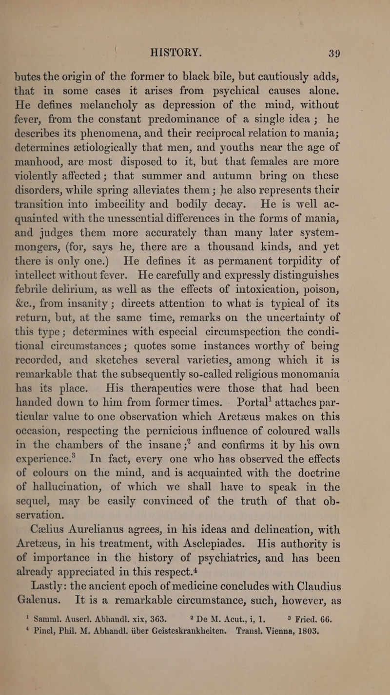 butes the origin of the former to black bile, but cautiously adds, that in some cases it arises from psychical causes alone. He defines melancholy as depression of the mind, without fever, from the constant predominance of a single idea; he describes its phenomena, and their reciprocal relation to mania; determines etiologically that men, and youths near the age of manhood, are most disposed to it, but that females are more violently affected; that summer and autumn bring on these disorders, while spring alleviates them ; he also represents their transition into imbecility and bodily decay. He is well ac- quainted with the unessential differences in the forms of mania, and judges them more accurately than many later system- mongers, (for, says he, there are a thousand kinds, and yet there is only one.) He defines it as permanent torpidity of intellect without fever. He carefully and expressly distinguishes febrile delirium, as well as the effects of intoxication, poison, &c., from insanity ; directs attention to what is typical of its return, but, at the same time, remarks on the uncertainty of this type; determines with especial circumspection the condi- tional circumstances ; quotes some instances worthy of being recorded, and sketches several varieties, among which it is remarkable that the subsequently so-called religious monomania has its place. His therapeutics were those that had been handed down to him from former times. Portal’ attaches par- ticular value to one observation which Aretzus makes on this occasion, respecting the pernicious influence of coloured walls in the chambers of the insane;’ and confirms it by his own experience.” In fact, every one who has observed the effects of colours on the mind, and is acquainted with the doctrine of hallucination, of which we shall have to speak in the sequel, may be easily convinced of the truth of that ob- servation. Celius Aurelianus agrees, in his ideas and delineation, with Aretxus, in his treatment, with Asclepiades. His authority is of importance in the history of psychiatrics, and has been already appreciated in this respect.4 Lastly: the ancient epoch of medicine concludes with Claudius Galenus. It is a remarkable circumstance, such, however, as ! Samml. Auserl. Abhandl. xix, 363. 2 De M. Acut., i, 1. 3 Fried. 66. * Pinel, Phil. M. Abhandl. über Geisteskrankheiten. Transl. Vienna, 1803.