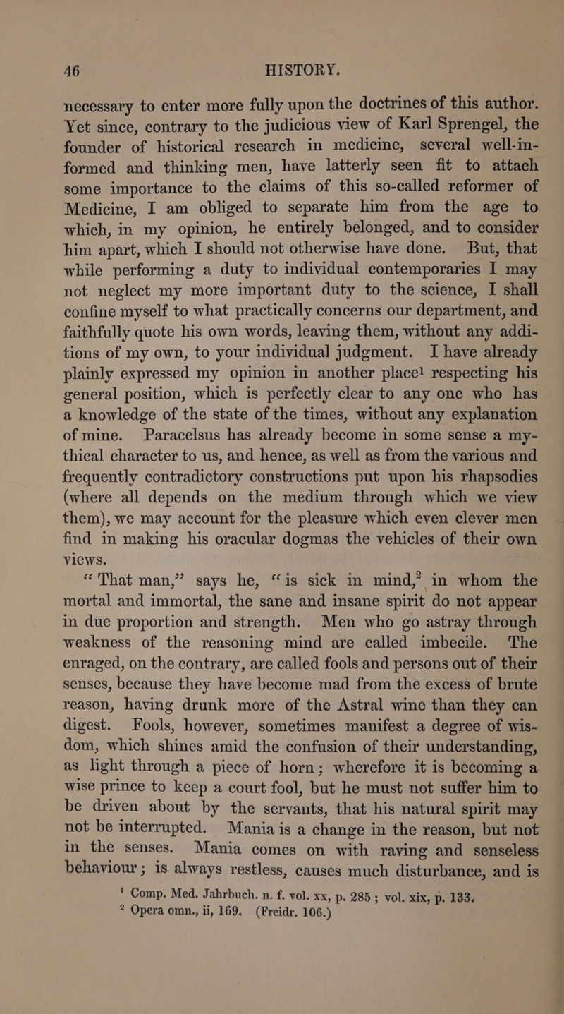 necessary to enter more fully upon the doctrines of this author. Yet since, contrary to the judicious view of Karl Sprengel, the founder of historical research in medicine, several well-in- formed and thinking men, have latterly seen fit to attach some importance to the claims of this so-called reformer of Medicine, I am obliged to separate him from the age to which, in my opinion, he entirely belonged, and to consider him apart, which I should not otherwise have done. But, that while performing a duty to individual contemporaries I may not neglect my more important duty to the science, I shall confine myself to what practically concerns our department, and faithfully quote his own words, leaving them, without any addi- tions of my own, to your individual judgment. I have already plainly expressed my opinion in another place! respecting his general position, which is perfectly clear to any one who has a knowledge of the state of the times, without any explanation of mine. Paracelsus has already become in some sense a my- thical character to us, and hence, as well as from the various and frequently contradictory constructions put upon his rhapsodies (where all depends on the medium through which we view them), we may account for the pleasure which even clever men find in making his oracular dogmas the vehicles of their own views. “That man,” says he, “is sick in mind,” in whom the mortal and immortal, the sane and insane spirit do not appear in due proportion and strength. Men who go astray through weakness of the reasoning mind are called imbecile. The enraged, on the contrary, are called fools and persons out of their senses, because they have become mad from the excess of brute reason, having drunk more of the Astral wine than they can digest. Fools, however, sometimes manifest a degree of wis- dom, which shines amid the confusion of their understanding, as light through a piece of horn; wherefore it is becoming a wise prince to keep a court fool, but he must not suffer him to be driven about by the servants, that his natural spirit may not be interrupted. Mania is a change in the reason, but not in the senses. Mania comes on with raving and senseless behaviour ; is always restless, causes much disturbance, and is ' Comp. Med. Jahrbuch. n. f. vol. xx, p. 285; vol. xix, p. 133. * Opera omn., ii, 169. (Freidr. 106.)