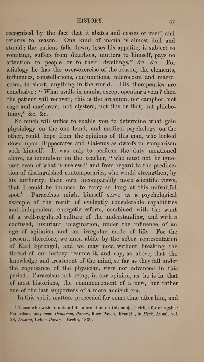 recognised by the fact that it abates and ceases of itself, and returns to reason. One kind of mania is almost dull and stupid ; the patient falls down, loses his appetite, is subject to vomiting, suffers from diarrhoea, mutters to himself, pays no attention to people or to their dwellings,’ &amp;c. &amp;c. For etiology he has the over-exercise of the reason, the elements, influences, constellations, conjunctions, microcosm and macro- cosm, in short, anything in the world. His therapeutics are conclusive : “ What avails in mania, except opening a vein ? then the patient will recover ; this is the arcanum, not camphor, not sage and marjoram, not clysters, not this or that, but phlebo- tomy,” &amp;c. &amp;c. | So much will suffice to enable you to determine what gain physiology on the one hand, and medical psychology on the other, could hope from the opinions of this man, who looked down upon Hippocrates and Galenus as dwarfs in comparison with himself. It was only to perform the duty mentioned above, as incumbent on the teacher, “ who must not be igno- rant even of what is useless,’ and from regard to the predilec- tion of distinguished contemporaries, who would strengthen, by his authority, their own incomparably more scientific views, that I could be induced to tarry so long at this unfruitful spot.‘ Paracelsus might himself serve as a psychological example of the result of evidently considerable capabilities and independent energetic efforts, combined with the want of a well-regulated culture of the understanding, and with a confused, luxuriant imagination, under the influence of an age of agitation and an irregular mode of life. For the present, therefore, we must abide by the sober representation of Karl Sprengel, and we may now, without breaking the thread of our history, resume it, and say, as above, that the knowledge and treatment of the mind, so far as they fall under the cognisance of the physician, were not advanced in this period; Paracelsus not being, in our opinion, as he is in that of most historians, the commencement of a new, but rather one of the last supporters of a more ancient era. In this spirit matters proceeded for some time after him, and ! Those who wish to obtain full information on this subject, either for or against Paracelsus, may read Demarow, Parac., über Psych. Krankh., in Heck. Annal. vol. 28, Lessing, Leben Parac. Berlin, 1839.