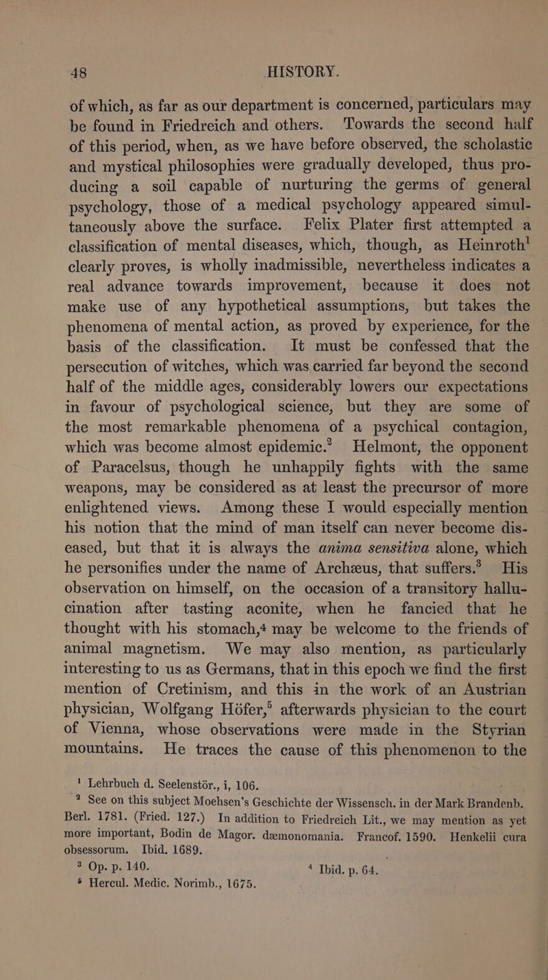 of which, as far as our department is concerned, particulars may be found in Friedreich and others. Towards the second half of this period, when, as we have before observed, the scholastic and mystical philosophies were gradually developed, thus pro- ducing a soil capable of nurturing the germs of general psychology, those of a medical psychology appeared simul- taneously above the surface. Felix Plater first attempted a classification of mental diseases, which, though, as Heinroth! clearly proves, is wholly inadmissible, nevertheless indicates a real advance towards improvement, because it does not make use of any hypothetical assumptions, but takes the phenomena of mental action, as proved by experience, for the basis of the classification. It must be confessed that the persecution of witches, which was carried far beyond the second half of the middle ages, considerably lowers our expectations in favour of psychological science, but they are some of the most remarkable phenomena of a psychical contagion, which was become almost epidemic.” Helmont, the opponent of Paracelsus, though he unhappily fights with the same weapons, may be considered as at least the precursor of more enlightened views. Among these I would especially mention his notion that the mind of man itself can never become dis- eased, but that it is always the anima sensitiva alone, which he personifies under the name of Archzeus, that suffers.” His observation on himself, on the occasion of a transitory hallu- cination after tasting aconite, when he fancied that he thought with his stomach,4 may be welcome to the friends of animal magnetism. We may also mention, as particularly interesting to us as Germans, that in this epoch we find the first mention of Cretinism, and this in the work of an Austrian physician, Wolfgang Hofer,’ afterwards physician to the court of Vienna, whose observations were made in the Styrian mountains. He traces the cause of this phenomenon to the ' Lehrbuch d. Seelenstör., i, 106. * See on this subject Moehsen’s Geschichte der Wissensch. in der Mark Brandenb. Berl. 1781. (Fried. 127.) In addition to Friedreich Lit., we may mention as yet more important, Bodin de Magor. demonomania. Francof. 1590. Henkelii cura obsessorum. Ibid. 1689. ® Op. p. 140. * Thid. p. 64. § Hercul. Medic. Norimb., 1675.