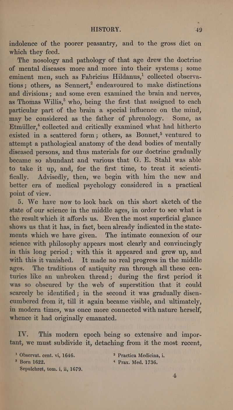indolence of the poorer peasantry, and to the gross diet on which they feed. The nosology and pathology of that age drew the doctrine of mental diseases more and more into their systems ; some eminent men, such as Fabricius Hildanus,’ collected observa- tions; others, as Sennert,” endeavoured to make distinctions and divisions; and some even examined the brain and nerves, as Thomas Willis,’ who, being the first that assigned to each particular part of the brain a special influence on the mind, may be considered as the father of phrenology. Some, as Etmiiller,* collected and critically examined what had hitherto existed in a scattered form; others, as Bonnet,? ventured to attempt a pathological anatomy of the dead bodies of mentally diseased persons, and thus materials for our doctrine gradually became so abundant and various that G. E. Stahl was able to take it up, and, for the first time, to treat it scienti- fically. Advisediy, then, we begin with him the new and better era of medical psychology considered in a practical point of view. 5. We have now to look back on this short sketch of the state of our science in the middle ages, in order to see what is the result which it affords us. Even the most superficial glance shows us that it has, in fact, been already indicated in the state- ments which we have given. The intimate connexion of our science with philosophy appears most clearly and convincingly in this long period; with this it appeared and grew up, and with this it vanished. It made no real progress in the middle ages. The traditions of antiquity ran through all these cen- turies like an unbroken thread; during the first period it was so obscured by the web of superstition that it could scarcely be identified; in the second it was gradually disen- cumbered from it, till it again became visible, and ultimately, in modern times, was once more connected with nature herself, whence it had originally emanated. IV. This modern epoch being so extensive and impor- tant, we must subdivide it, detaching from it the most recent, Observat. cent. vi, 1646. 2 Practica Medicina, i. 3 Born 1622, 4 Prax. Med. 1736. Sepulchret, tom. i, ii, 1679.