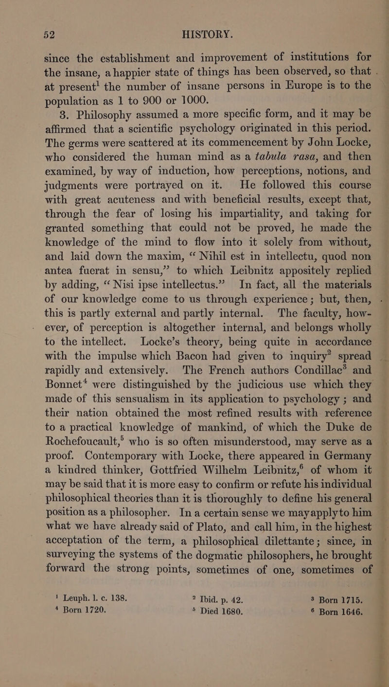 since the establishment and improvement of institutions for the insane, ahappier state of things has been observed, so that . at present’ the number of insane persons in Europe is to the population as 1 to 900 or 1000. 3. Philosophy assumed a more specific form, and it may be affirmed that a scientific psychology originated in this period. The germs were scattered at its commencement by John Locke, who considered the human mind as a tabula rasa, and then examined, by way of induction, how perceptions, notions, and judgments were portrayed on it. He followed this course with great acuteness and with beneficial results, except that, through the fear of losing his impartiality, and taking for granted something that could not be proved, he made the knowledge of the mind to flow into it solely from without, and laid down the maxim, “ Nihil est in intellectu, quod non antea fuerat in sensu,” to which Leibnitz appositely replied by adding, “ Nisi ipse intellectus.” In fact, all the materials of our knowledge come to us through experience; but, then, . this is partly external and partly mternal. The faculty, how- ever, of perception is altogether internal, and belongs wholly to the intellect. Locke’s theory, being quite in accordance with the impulse which Bacon had given to inquiry” spread rapidly and extensively. The French authors Condillac® and Bonnet* were distinguished by the judicious use which they made of this sensualism in its application to psychology ; and their nation obtained the most refined results with reference to a practical knowledge of mankind, of which the Duke de Rochefoucault,? who is so often misunderstood, may serve as a proof. Contemporary with Locke, there appeared in Germany a kindred thinker, Gottfried Wilhelm Leibnitz,° of whom it may be said that it is more easy to confirm or refute his individual philosophical theories than it is thoroughly to define his general position as a philosopher. Ina certain sense we mayapplyto him what we have already said of Plato, and call him, in the highest acceptation of the term, a philosophical dilettante; since, in surveying the systems of the dogmatic philosophers, he brought forward the strong points, sometimes of one, sometimes of — ! Leuph. 1. c. 138. ? Ibid. p. 42. 3 Born 1715. * Born 1720. ° Died 1680. ° Born 1646.