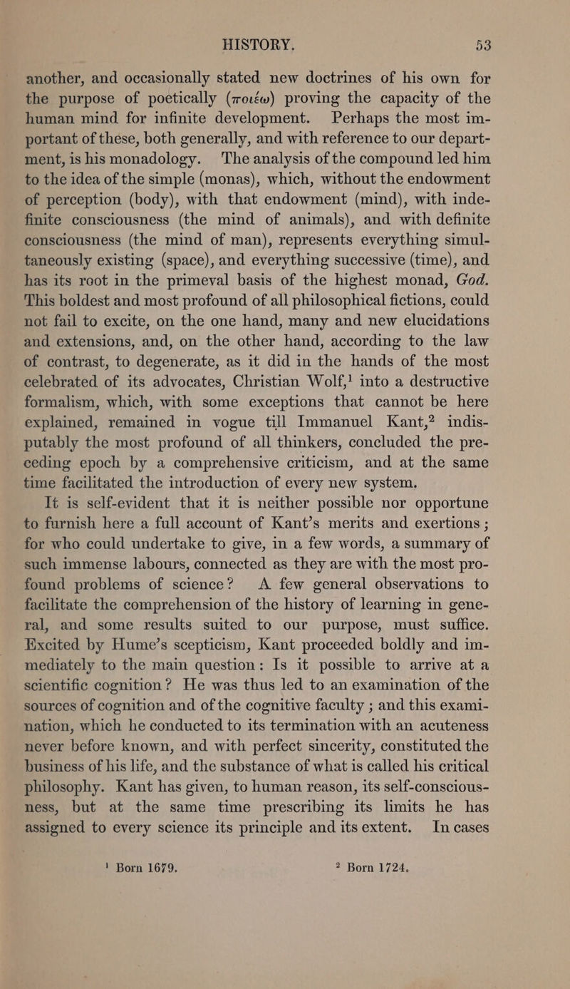 another, and occasionally stated new doctrines of his own for the purpose of poetically (roızw) proving the capacity of the human mind for infinite development. Perhaps the most im- portant ofthese, both generally, and with reference to our depart- ment, is his monadology. The analysis of the compound led him to the idea ofthe simple (monas), which, without the endowment of perception (body), with that endowment (mind), with inde- finite consciousness (the mind of animals), and with definite consciousness (the mind of man), represents everything simul- taneously existing (space), and everything successive (time), and has its root in the primeval basis of the highest monad, God. This boldest and most profound of all philosophical fictions, could not fail to excite, on the one hand, many and new elucidations and extensions, and, on the other hand, according to the law of contrast, to degenerate, as it did in the hands of the most celebrated of its advocates, Christian Wolf,! into a destructive formalism, which, with some exceptions that cannot be here explained, remained in vogue fill Immanuel Kant,? indis- putably the most profound of all thinkers, concluded the pre- ceding epoch by a comprehensive criticism, and at the same time facilitated the introduction of every new system. It is self-evident that it is neither possible nor opportune to furnish here a full account of Kant’s merits and exertions ; for who could undertake to give, in a few words, a summary of such immense labours, connected as they are with the most pro- found problems of science? A few general observations to facilitate the comprehension of the history of learning in gene- ral, and some results suited to our purpose, must suffice. Excited by Hume’s scepticism, Kant proceeded boldly and im- mediately to the main question: Is it possible to arrive ata scientific cognition? He was thus led to an examination of the sources of cognition and of the cognitive faculty ; and this exami- nation, which he conducted to its termination with an acuteness never before known, and with perfect sincerity, constituted the business of his life, and the substance of what is called his critical philosophy. Kant has given, to human reason, its self-conscious- ness, but at the same time prescribing its limits he has assigned to every science its principle and itsextent. In cases I Born 1679. 2 Born 1724,