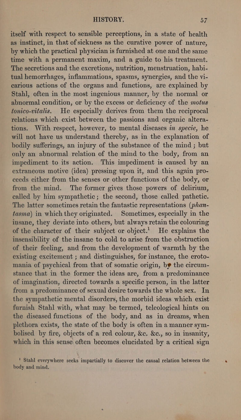 itself with respect to sensible perceptions, in a state of health as instinct, in that of sickness as the curative power of nature, by which the practical physician is furnished at one and the same time with a permanent maxim, and a guide to his treatment. The secretions and the excretions, nutrition, menstruation, habi- tual hemorrhages, inflammations, spasms, synergies, and the vi- carious actions of the organs and functions, are explained by Stahl, often in the most ingenious manner, by the normal or abnormal condition, or by the excess or deficiency of the motus tonico-vitalis. He especially derives from them the reciprocal relations which exist between the passions and organic altera- tions. With respect, however, to mental diseases in specie, he will not have us understand thereby, as in the explanation of bodily sufferings, an injury of the substance of the mind ; but only an abnormal relation of the mind to the body, from an impediment to its action. This impediment is caused by an extraneous motive (idea) pressing upon it, and this again pro- ceeds either from the senses or other functions of the body, or from the mind. The former gives those powers of delirium, called by him sympathetic; the second, those called pathetic. The latter sometimes retain the fantastic representations (phan- tasma) in which they originated. Sometimes, especially in the insane, they deviate into others, but always retain the colouring of the character of their subject or object. He explains the insensibility of the msane to cold to arise from the obstruction of their feeling, and from the development of warmth by the existing excitement ; and distinguishes, for instance, the eroto- mania of psychical from that of somatic origin, by the circum- stance that in the former the ideas are, from a predominance of imagination, directed towards a specific person, in the latter from a predominance of sexual desire towards the whole sex. In the sympathetic mental disorders, the morbid ideas which exist furnish Stahl with, what may be termed, teleological hints on the diseased functions of the body, and as in dreams, when plethora exists, the state of the body is often in a manner sym- bolised by fire, objects of a red colour, &amp;c. &amp;c., so in insanity, which in this sense often becomes elucidated by a critical sign ! Stahl everywhere seeks impartially to discover the causal relation between the body and mind.