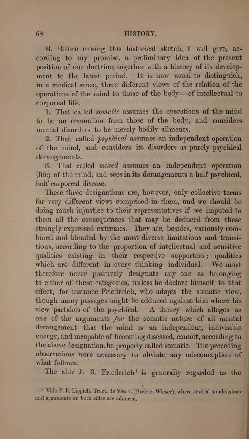 B. Before closing this historical sketch, I will give, ac- cording to my promise, a preliminary idea of the present position of our doctrine, together with a history of its develop- ment to the latest period. It is now usual to distinguish, in a medical sense, three different views of the relation of the operations of the mind to those of the body—of intellectual to corporeal life. 1. That called somatic assumes the operations of the mind to be an emanation from those of the body, and considers mental disorders to be merely bodily ailments. 2. That called psychical assumes an independent operation of the mind, and considers its disorders as purely psychical derangements. 3. That called mixed assumes an independent operation (life) of the mind, and sees in its derangements a half psychical, half corporeal disease. These three designations are, however, only collective terms for very different views comprised in them, and we should be doing much injustice to their representatives if we imputed to them all the consequences that may be deduced from these strongly expressed extremes. They are, besides, variously com- bined and blended by the most diverse limitations and transi- tions, according to the proportion of intellectual and sensitive — qualities existing in their respective supporters; qualities which are different in every thinking individual. We must therefore never positively designate any one as belonging to either of these categories, unless he declare himself to that effect, for instance Friedreich, who adopts the somatic view, though many passages might be adduced against him where his view partakes of the psychical. A theory which alleges as one of the arguments for the somatic nature of all mental derangement that the mind is an independent, indivisible energy, and incapable of becoming diseased, cannot, according to the above designation, be properly called somatic. The preceding — observations were necessary to obviate any misconception of — what follows. The able J. B. Friedreich! is generally regarded as the | ' Vide P. R. Lippich, Tract. de Vesav. (Breit et Wieser), where several subdivisions and arguments on both sides are adduced. |