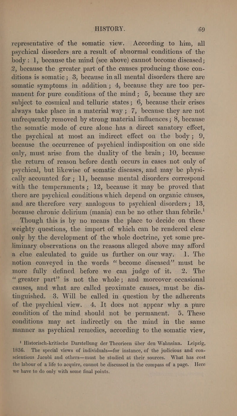 representative of the somatic view. According to him, all psychical disorders are a result of abnormal conditions of the body: 1, because the mind (see above) cannot become diseased ; 2, because the greater part of the causes producing those con- ditions is somatic; 3, because in all mental disorders there are somatic symptoms in addition; 4, because they are too per- manent for pure conditions of the mind; 5, because they are subject to cosmical and telluric states; 6, because their crises always take place in a material way ; 7, because they are not unfrequently removed by strong material influences ; 8, because the somatic mode of cure alone has a direct sanatory effect, the psychical at most an indirect effect on the body; 9, because the occurrence of psychical indisposition on one side only, must arise from the duality of the brain; 10, because the return of reason before death occurs in cases not only of psychical, but likewise of somatic diseases, and may be physi- cally accounted for ; 11, because mental disorders correspond with the temperaments; 12, because it may be proved that there are psychical conditions which depend on organic causes, and are therefore very analogous to psychical disorders; 13, because chronic delirium (mania) can be no other than febrile.' Though this is by no means the place to decide on these weighty questions, the import of which can be rendered clear only by the development of the whole doctrine, yet some pre- liminary observations on the reasons alleged above may afford a clue calculated to guide us further on our way. 1. The notion conveyed in the words “ become diseased” must be more fully defined before we can judge of it. 2. The “ greater part” is not the whole; and moreover occasional causes, and what are called proximate causes, must be dis- tinguished. 3. Will be called in question by the adherents of the psychical view. 4. It does not appear why a pure condition of the mind should not be permanent. 5. These conditions may act indirectly on the mind in the same manner as psychical remedies, according to the somatic view, 1 Historisch-kritische Darstellung der Theorieen über den Wahnsinn. Leipzig, 1836. The special views of individuals—for instance, of the judicious and con- scientious Jacobi and others—must be studied at their sources. What has cost the labour of a life to acquire, cannot be discussed in the compass of a page. Here we have to do only with some final points.