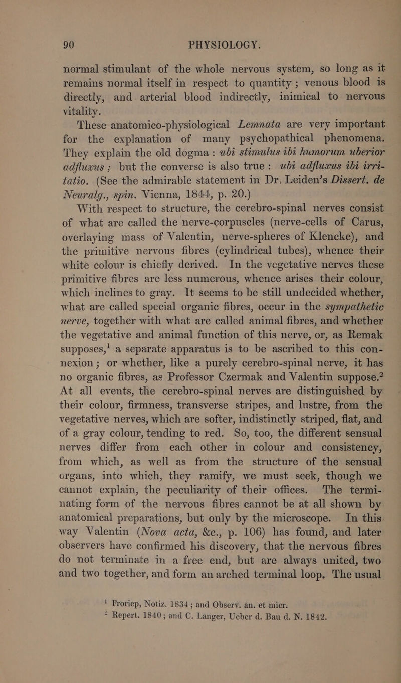 normal stimulant of the whole nervous system, so long as it remains normal itself in respect to quantity ; venous blood is directly, and. arterial blood indirectly, inimical to nervous vitality. These anatomico-physiological Lemnata are very important for the explanation of many psychopathical phenomena. They explain the old dogma : ubi stimulus ibi humorum uberior adfluxus ; but the converse is also true: wbi adfluxus ibi irri- tatio. (See the admirable statement in Dr, Leiden’s Dissert. de Neuralg., spin. Vienna, 1844, p. 20.) With respect to structure, the cerebro-spinal nerves consist of what are called the nerve-corpuscles (nerve-cells of Carus, overlaying mass of Valentin, nerve-spheres of Klencke), and the primitive nervous fibres (cylindrical tubes), whence their white colour is chiefly derived. In the vegetative nerves these primitive fibres are less numerous, whence arises their colour, which inclines to gray. It seems to be still undecided whether, what are called special organic fibres, occur in the sympathetic nerve, together with what are called animal fibres, and whether the vegetative and animal function of this nerve, or, as Remak supposes,’ a separate apparatus is to be ascribed to this con- nexion ; or whether, like a purely cerebro-spinal nerve, it has no organic fibres, as Professor Czermak and Valentin suppose.? At all events, the cerebro-spinal nerves are distinguished by their colour, firmness, transverse stripes, and lustre, from the vegetative nerves, which are softer, indistinctly striped, flat, and of a gray colour, tending to red. So, too, the different sensual nerves differ from each other in colour and consistency, from which, as well as from the structure of the sensual organs, into which, they ramify, we must seek, though we cannot explain, the peculiarity of their offices. The termi- nating form of the nervous fibres cannot be at all shown by anatomical preparations, but only by the microscope. In this way Valentin (Nova acta, &c., p. 106) has found, and later observers have confirmed his discovery, that the nervous fibres do not terminate in a free end, but are always united, two and two together, and form an arched terminal loop. The usual ' Froriep, Notiz. 1834 ; and Observ. an. et micr. * Repert. 1840; and C. Langer, Ueber d. Bau d. N. 1842.