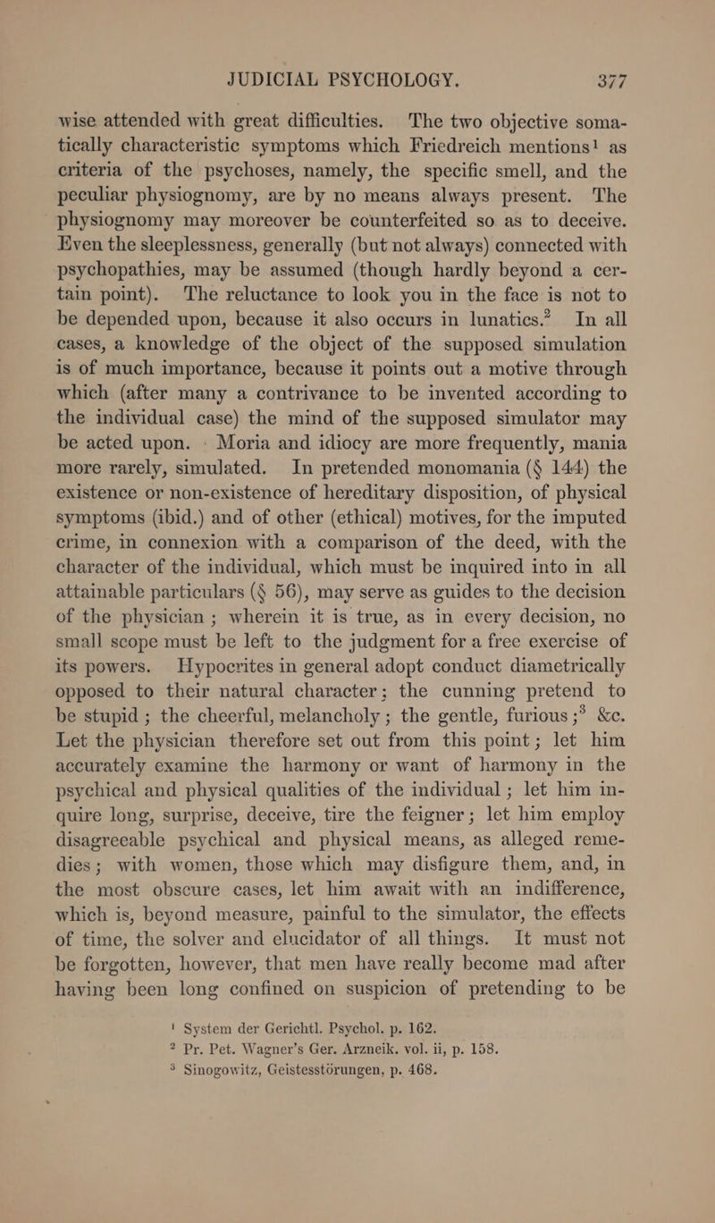 wise attended with great difficulties. The two objective soma- tically characteristic symptoms which Friedreich mentions! as criteria of the psychoses, namely, the specific smell, and the peculiar physiognomy, are by no means always present. The physiognomy may moreover be counterfeited so as to deceive. Even the sleeplessness, generally (but not always) connected with psychopathies, may be assumed (though hardly beyond a cer- tain point). The reluctance to look you in the face is not to be depended upon, because it also occurs in lunatics.’ In all cases, a knowledge of the object of the supposed simulation is of much importance, because it points out a motive through which (after many a contrivance to be invented according to the individual case) the mind of the supposed simulator may be acted upon. : Moria and idiocy are more frequently, mania more rarely, simulated. In pretended monomania ($ 144) the existence or non-existence of hereditary disposition, of physical symptoms (ibid.) and of other (ethical) motives, for the imputed crime, in connexion with a comparison of the deed, with the character of the individual, which must be inquired into in all attainable particulars ($ 56), may serve as guides to the decision of the physician ; wherein it is true, as in every decision, no small scope must be left to the judgment for a free exercise of its powers. Hypocrites in general adopt conduct diametrically opposed to their natural character; the cunning pretend to be stupid ; the cheerful, melancholy ; the gentle, furious ;? &amp;c. Let the physician therefore set out from this point; let him accurately examine the harmony or want of harmony in the psychical and physical qualities of the individual ; let him in- quire long, surprise, deceive, tire the feigner; let him employ disagreeable psychical and physical means, as alleged reme- dies; with women, those which may disfigure them, and, in the most obscure cases, let him await with an indifference, which is, beyond measure, painful to the simulator, the effects of time, the solver and elucidator of all things. It must not be forgotten, however, that men have really become mad after having been long confined on suspicion of pretending to be ! System der Gerichtl. Psychol. p. 162. ? Pr. Pet. Wagner’s Ger. Arzneik. vol. ii, p. 158. 5 Sinogowitz, Geistesstörungen, p. 468.