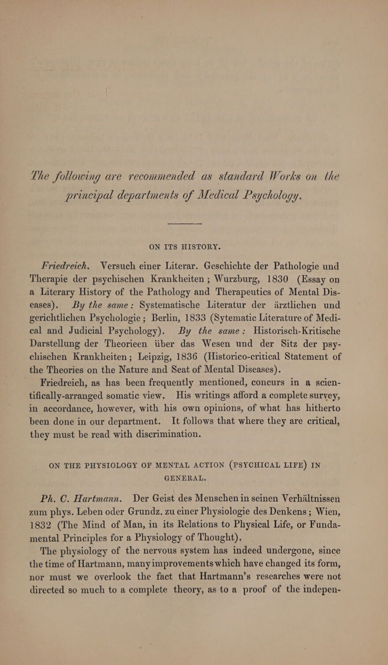 principal departments of Medical Psychology. ON ITS HISTORY. Friedreich. Versuch einer Literar. Geschichte der Pathologie und Therapie der psychischen Krankheiten ; Wurzburg, 1830 (Essay on a Literary History of the Pathology and Therapeutics of Mental Dis- eases). By the same: Systematische Literatur der ärztlichen und gerichtlichen Psychologie; Berlin, 1833 (Sytematic Literature of Medi- cal and Judicial Psychology). By the same: Historisch-Kritische Darstellung der Theorieen über das Wesen und der Sitz der psy- chischen Krankheiten; Leipzig, 1836 (Historico-critical Statement of the Theories on the Nature and Seat of Mental Diseases). Friedreich, as has been frequently mentioned, concurs in a scien- tifically-arranged somatic view. His writings afford a complete survey, in accordance, however, with his own opinions, of what has hitherto been done in our department. It follows that where they are critical, they must be read with discrimination. ON THE PHYSIOLOGY OF MENTAL ACTION (PSYCHICAL LIFE) IN GENERAL. Ph. C. Hartmann. Der Geist des Menschen in seinen Verhältnissen zum phys. Leben oder Grundz. zu einer Physiologie des Denkens; Wien, 1832 (The Mind of Man, in its Relations to Physical Life, or Funda- mental Principles for a Physiology of Thought). The physiology of the nervous system has indeed undergone, since the time of Hartmann, manyimprovements which have changed its form, nor must we overlook the fact that Hartmann’s researches were not directed so much to a complete theory, as to a proof of the indepen-