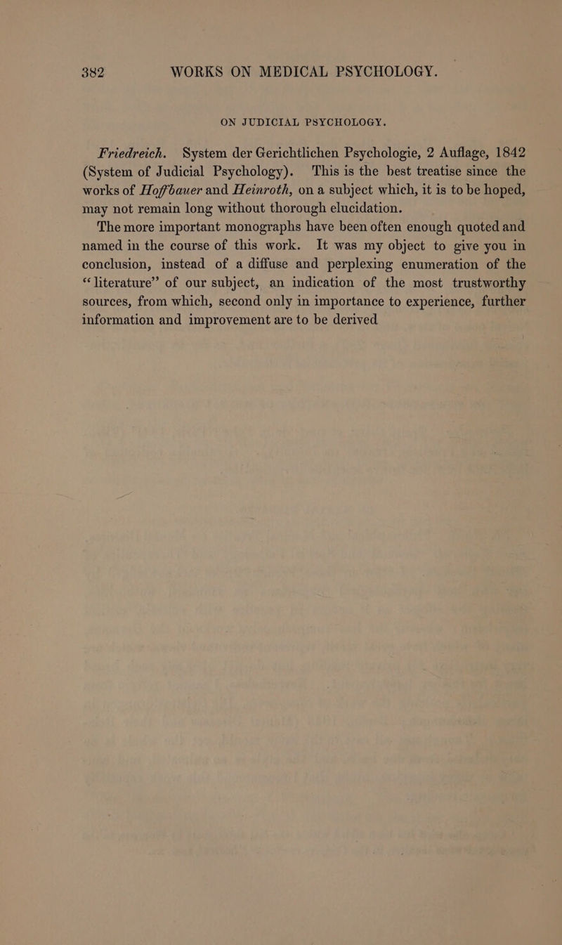 ON JUDICIAL PSYCHOLOGY. Friedreich. System der Gerichtlichen Psychologie, 2 Auflage, 1842 (System of Judicial Psychology). This is the best treatise since the works of Hofbauer and Heinroth, on a subject which, it is to be hoped, may not remain long without thorough elucidation. The more important monographs have been often enough quoted and named in the course of this work. It was my object to give you in conclusion, instead of a diffuse and perplexing enumeration of the “literature” of our subject, an indication of the most trustworthy sources, from which, second only in importance to experience, further information and improvement are to be derived