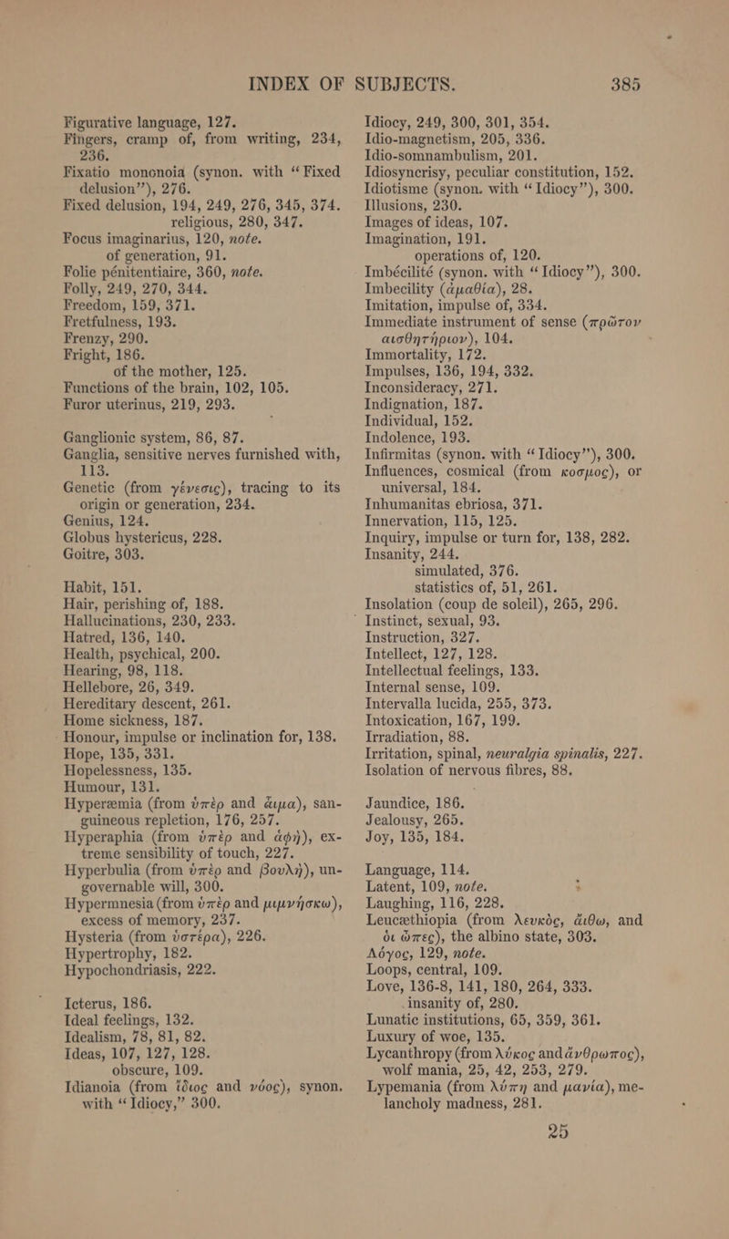 Figurative language, 127. Fingers, cramp of, from writing, 234, 236. Fixatio mononoia (synon. with ‘Fixed delusion’””), 276. Fixed delusion, 194, 249, 276, 345, 374. religious, 280, 347. Focus imaginarius, 120, note. of generation, 91. Folie pénitentiaire, 360, note. Folly, 249, 270, 344. Freedom, 159, 371. Fretfulness, 193. Frenzy, 290. Fright, 186. of the mother, 125. Functions of the brain, 102, 105. Furor uterinus, 219, 293. Ganglionic system, 86, 87. Ganglia, sensitive nerves furnished with, 113. Genetic (from yéveouc), tracing to its origin or generation, 234. Genius, 124. Globus hystericus, 228. Goitre, 303. Habit, 151. Hair, perishing of, 188. Hallucinations, 230, 233. Hatred, 136, 140. Health, psychical, 200. Hearing, 98, 118. Hellebore, 26, 349. Hereditary descent, 261. Home sickness, 187. - Honour, impulse or inclination for, 138. Hope, 135, 331. Hopelessness, 135. Humour, 131. Hyperemia (from dtp and dua), san- guineous repletion, 176, 257. Hyperaphia (from örtp and ag), ex- treme sensibility of touch, 227. Hyperbulia (from izéo and BovAn), un- governable will, 300. Hypermnesia (from é7rép and wıuvnokw), excess of memory, 237. Hysteria (from vorépa), 226. Hypertrophy, 182. Hypochondriasis, 222. Icterus, 186. Ideal feelings, 132. Idealism, 78, 81, 82. Ideas, 107, 127, 128. obscure, 109. Idianoia (from tötoce and vöoc), synon. with “ Idiocy,” 300. Idiocy, 249, 300, 301, 354. Idio-magnetism, 205, 336. Idio-somnambulism, 201. Idiosyncrisy, peculiar constitution, 152. Idiotisme (synon. with “Idiocy’’), 300. Illusions, 230. Images of ideas, 107. Imagination, 191. operations of, 120. Imbecility (auadia), 28. Imitation, impulse of, 334. Immediate instrument of sense (mo@rov ausdnrnpıov), 104. Immortality, 172. Impulses, 136, 194, 332. Inconsideracy, 271. Indignation, 187. Individual, 152. Indolence, 193. Infirmitas (synon. with “Idiocy’’), 300, Influences, cosmical (from koopoc), or universal, 184. Inhumanitas ebriosa, 371. Innervation, 115, 125. Inquiry, impulse or turn for, 138, 282. Insanity, 244. simulated, 376. statistics of, 51, 261. Insolation (coup de soleil), 265, 296. Instruction, 327. Intellect, 127, 128. Intellectual feelings, 133. Internal sense, 109. Intervalla lucida, 255, 373. Intoxication, 167, 199. Irradiation, 88. Irritation, spinal, neuralgia spinalis, 227. Isolation of nervous fibres, 88. Jaundice, 186. Jealousy, 265. Joy, 135, 184. Language, 114. Latent, 109, nofe. > Laughing, 116, 228. Leucethiopia (from Asvröc, dıdw, and ou w7rec), the albino state, 303. Adyog, 129, note. Loops, central, 109. Love, 136-8, 141, 180, 264, 333. insanity of, 280. Lunatic institutions, 65, 359, 361. Luxury of woe, 135. Lycanthropy (from Advcog andadyvOpwroc), wolf mania, 25, 42, 253, 279. Lypemania (from A\v7n and pavia), me- lancholy madness, 281. 25