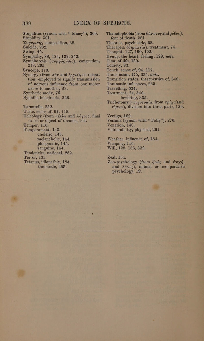 Stupiditas (synon. with “ Idiocy’), 300. Stupidity, 301. Zvykpioıc, composition, 38. Suicide, 282. Swing, 45. Sympathy, 88, 124, 132, 253. Symphoresis (cup¢dpnorc), congestion, 219, 295. Syncope, 170. Synergy (from ody and épyw), co-opera- tion, employed to signify transmission of nervous influence from one motor nerve to another, 88. Synthetic mode, 76. Syphilis imaginaria, 226. Tarantella, 252. Taste, sense of, 94, 118. Teleology (from reAéw and Adyoc), final cause or object of dreams, 164. Temper, 110. ‘Temperament, 143. choleric, 145. melancholic, 144. phlegmatic, 145. sanguine, 144. Tendencies, national, 262. Terror, 135. Tetanus, idiopathic, 194. traumatic, 265. Thanatophobia (from 0avarocand péboc), fear of death, 281. Theories, psychiatric, 68. Therapeia (Oeparsia), treatment, 74. Thought, 127, 190, 192. Ovpoc, the heart, feeling, 129, note. Time of life, 150. Toniety, 93. Touch, sense of, 94, 117. Transfusion, 175, 335, note. Transition states, therapeutics of, 340. Traumatic influences, 265. Travelling, 334. Treatment, 74, 340. lowering, 335. Trichotomy (roıxorouia, from rpixa’and Tépvw), division into three parts, 129, Vertigo, 169. Vesania (synon. with “ Folly”), 270. Vexation, 140. Vulnerability, physical, 261. Weather, influence of, 184. Weeping, 116. Will, 128, 188, 332. Zeal, 134. Zoo-psychology (from Zwög and Wuy7, and Aöyoc), animal or comparative psychology, 19.