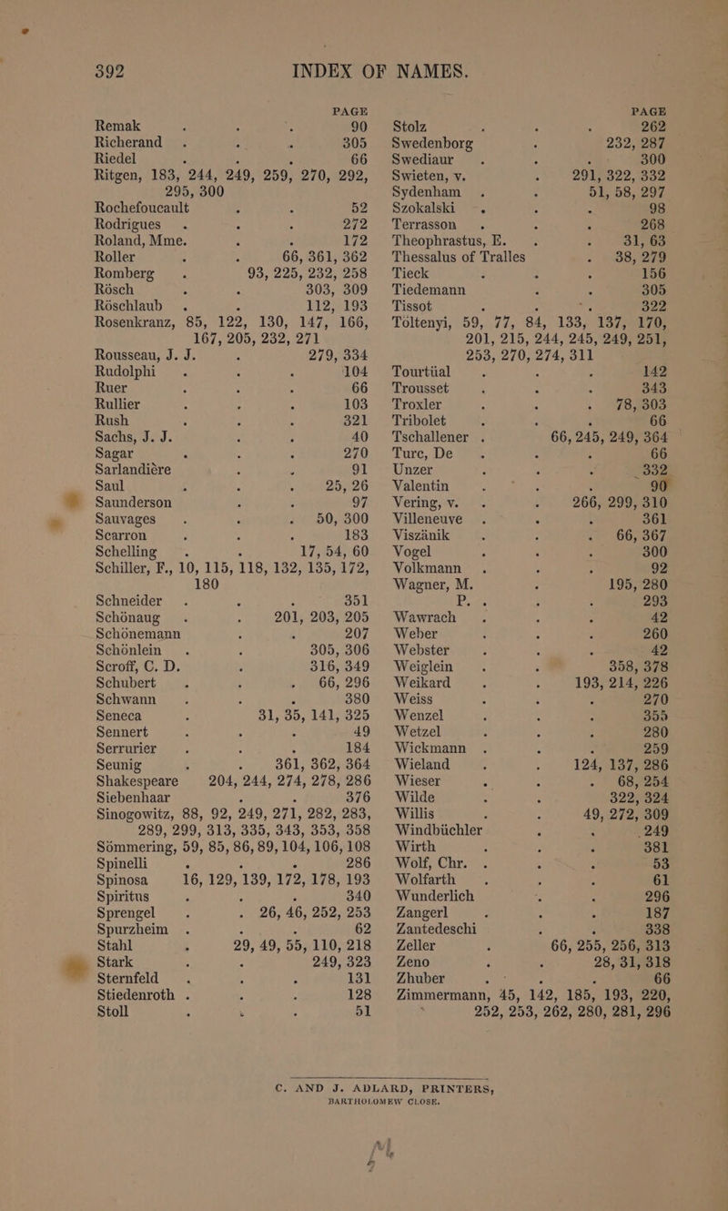 PAGE Remak ; : e 90 Richerand : 305 Riedel &amp; 66 Ritgen, 183, 244, 249, 259, 270, 292, 295, 300 Rochefoucault 5 N 52 Rodrigues : 272 Roland, Mme. 4 172 Roller 66, 361, 362 Romberg 93, 225, 232; 258 Rosch 303, 309 Röschlaub 112, 193 Rosenkranz, 85, 122, 130, 147, 166, 167, 205, 232, 271 Rousseau, J. J. 279, 334 Rudolphi : : 104 Ruer : ; E 66 Rullier 103 Rush ; x x Beal Sachs, J. J. k : 40 Sagar : 5 270 Sarlandiere { > 91 Saul R 25, 26 Saunderson : 2 97 Sauvages . . - 50, 300 Scarron A : é 183 Schelling . 2 17, 54, 60 Schiller, F., 10, 115, 118, 132, 135, 172, 180 Schneider x 351 Schönaug 201, 203, 205 Schönemann ; k 207 Schönlein 305, 306 Scroff, C. D. 316, 349 Schubert 66, 296 Schwann N 380 Seneca 31, 35, 141, 325 Sennert : 49 Serrurier 3 184 Seunig 5 361, 362, 364 Shakespeare 204, 244, 274, 278, 286 Siebenhaar 376 Sinogowitz, 88, 92, 249, 271, 282, 283, 289, 299, 313, 335, 343, 353, 358 Sömmering, 59, 85, 86, 89, 104, 106, 108 Spinelli . 286 Spinosa 16, 129, 139, 172, 178, 193 Spiritus 5 340 Sprengel 26, 46, 252, 253 Spurzheim . 62 Stahl 29, 49, 55, 110, 218 Stark ; 249, 323 Sternfeld . : 131 Stiedenroth . A 128 Stoll ; © ; 51 PAGE Stolz 262 Swedenborg 232, 287 Swediaur 300 Swieten, v 291, 322,002 Sydenham 51, 58, 297 Szokalski “ % 98 Terrasson i 268 Theophrastus, E. 31, 63 Thessalus of Tralles 38, 279 Tieck 156 Tiedemann 305 Tissot 322 Töltenyi, 59, 77, 84, 133, 137, 170, 201, 215, 244, 245, 249, 251, 253, 270, 274, 311 Tourtüal : 5 és 142 Trousset : 343 Troxler : 78, 303 Tribolet N e 66 Tschallener . 66, 245, 249, 364 © Turc, De ; . 66 Unzer k . . _ 332 Valentin bape: BN: - 90 Vering, v. ; 266, 299, 310 Villeneuve A 361 Viszänik 66, 367 Vogel . 300 Volkmann . : ; 92 Wagner, M. 195, 280 PS ; 293 Wawrach . , 2 42 Weber ~ 260 Webster : : x 42 Weiglein 358, 378 Weikard 193, 214, 226 Weiss 270 Wenzel 359 Wetzel 280 Wickmann : 259 Wieland 124, 137, 286 Wieser 68, 254 Wilde 322, 324 Willis : 49, 272, 309 Windbüchler : ‚249 Wirth 2 } 381 Wolf, Chr. . h A 53 Wolfarth 4 4 E 61 Wunderlich 296 Zangerl 187 Zantedeschi 338 Zeller u 255, 256, 313 Zeno ‘ 28, 31, 318 Zhuber 66 Zimmermann, 45, 142, 185, 193, 220, 252, 253, 262, 280, 281, 296