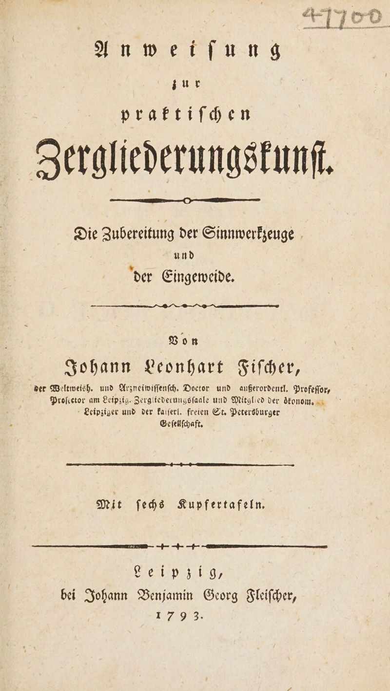 Anweiſung a praktiſchen Zergliederungskunſ. Die Zubereitung der Sinnwerkzeuge und der Eingeweide. Von Johann Leonhart Fiſcher, der Weltweish. und Arzneiwiſſenſch. Doctor und außerordentl. Profeffor, Proſector am Leipzig. Zergliederungsſaale und Mitglied der ökonom. Leipziger und der kalſerl. freien St. Petersburger Geſellſchaft. Mit ſechs Kupfertafeln. +++ Leipzig, bei Johann Benjamin Georg Fleiſcher, 1793.