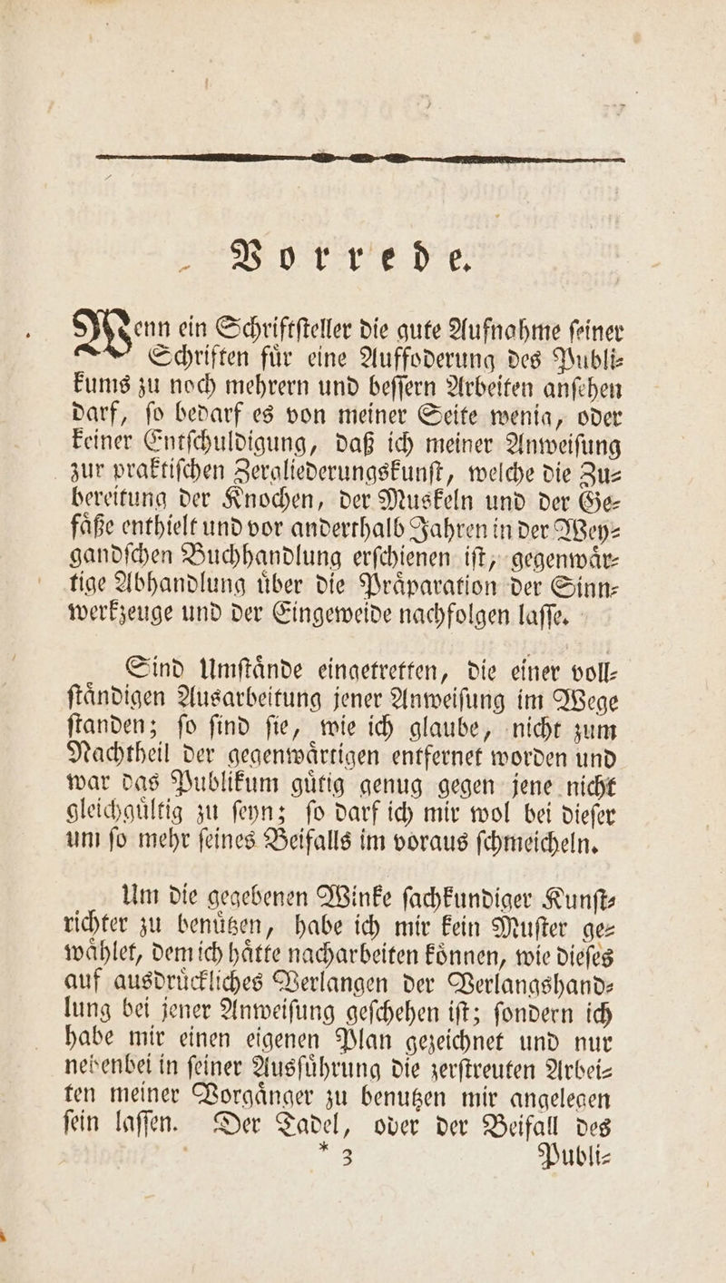 Vorrede. enn ein Schriftſteller die B gute Aufnahme feiner Schriften für eine Auffoderung des Publi— kums zu noch mehrern und beſſern Arbeiten anſehen darf, ſo bedarf es von meiner Seite wenia, oder keiner Entſchuldigung, daß ich meiner Anweiſung zur praktiſchen Zergliederungskunſt, welche die Zus bereitung der Knochen, der Muskeln und der Ge— faͤße enthielt und vor anderthalb Jahren in der Wey⸗ gandſchen Buchhandlung erſchienen iſt, gegenwaͤr— tige Abhandlung uͤber die Praͤparation der Sinn— werkzeuge und der Eingeweide nachfolgen laſſe. Sind Umſtaͤnde eingetretten, die einer voll- ftändigen Ausarbeitung jener Anweiſung im Wege ſtanden; ſo ſind ſie, wie ich glaube, nicht zum Nachtheil der gegenwaͤrtigen entfernet worden und war das Publikum guͤtig genug gegen jene nicht gleichguͤltig zu ſeyn; ſo darf ich mir wol bei dieſer um ſo mehr ſeines Beifalls im voraus ſchmeicheln. Um die gegebenen Winke ſachkundiger Kunſt— richter zu benuͤtzen, habe ich mir kein Muſter ges waͤhlet, dem ich haͤtte nacharbeiten koͤnnen, wie dieſes auf ausdruͤckliches Verlangen der Verlangshand— lung bei jener Anweiſung geſchehen iſt; ſondern ich habe mir einen eigenen Plan gezeichnet und nur nebenbei in feiner Ausführung die zerſtreuten Arbei— ten meiner Vorgaͤnger zu benutzen mir angelegen ſein laſſen. Der Tadel, oder der Beifall des | . Publi⸗