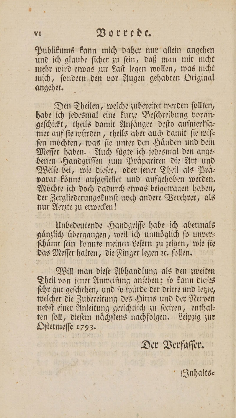 Publikums kann mich daher nur allein angehen und ich glaube ſicher zu ſein, daß man mir nicht mehr wird etwas zur Laſt legen wollen, was nicht mich, ſondern den vor Augen gehabten Original angehet. Den Theilen, welche zubereitet werden ſollten, habe ich jedesmal eine kurze Beſchreibung voran— geſchickt, theils damit Anfänger deſto aufmerkſa⸗ mer auf ſie wuͤrden, theils aber auch damit ſie wife fen möchten, was fie unter den Händen und dem Meſſer haben. Auch fügte ich jedesmal den ange: benen Handgriffen zum Praͤpariren die Art und Weiſe bei, wie dieſer, oder jener Theil als Praͤ⸗ parat koͤnne aufgeſtellet und aufgehoben werden. Moͤchte ich doch dadurch etwas beigetragen haben, der Zergliederungskunſt noch andere Verehrer, als nur Aerzte zu erwecken! Unbedeutende Handgriffe habe ich abermals gaͤnzlich uͤbergangen, weil ich unmoͤglich ſo unver⸗ ſchaͤmt fein konnte meinen Leſern zu zeigen, wie fie | das Meſſer halten, die Finger legen ꝛc. ſollen. Will man dieſe Abhandlung als den zweiten Theil von jener Anweiſung anſehen; ſo kann dieſes ſehr gut geſchehen, und ſo wuͤrde der dritte und letzte, welcher die Zubereitung des Hirns und der Nerven nebſt einer Anleitung gerichtlich zu ſeciren, enthal— ten ſoll, dieſem naͤchſtens nachfolgen. Leipzig zur Oſtermeſſe 1793. Der Verfaſſer. f Inhalts⸗