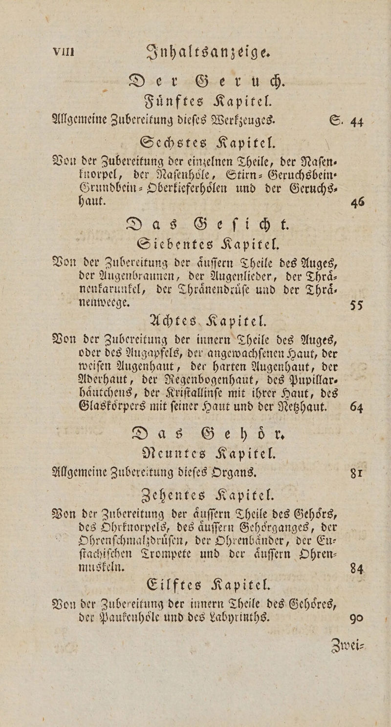 Der Geer usch. Fuͤnftes Kapitel. &gt; Sechstes Kapitel. Von der Zubereitung der einzelnen Theile, der Nafen- knorpel, der Naſenhoͤle, Stirn-Geruchsbein— W Oberkieferhoͤlen und der Geruchs⸗ haut Das Gee ich k. Siebentes Kapitel. Von der Zubereitung der aͤuſſern Theile des Auges, der Augenbraunen, der Augenlieder, der Thraͤ⸗ nenkarunkel, der © Thraͤnendruͤſe und der Thrä- nenweege. Achtes Kapitel. Von der Zubereitung der innern Theile des Auges, oder des Augapfels, der angewachſenen Haut, der weiſen Augenhaut, der harten Augenhaut, der Aderhaut, der Regenbogenhaut, des Pupillar⸗ haͤutchens, der Kriſtallinſe mit ihrer Haut, des Glaskorpers mit ſeiner Haut und der Netzhaut. Das Geh öder. Neuntes Kapitel. Allgemeine Zubereitung dieſes Organs. Zehentes Kapitel. Von der Zubereitung der auffern Theile des Gehors, | des Ohrknorpels, des aͤuſſern Gehoͤrganges, der Ohrenſchmalzdruͤſen, der Ohr enbaͤnder, der Eu⸗ ſtachiſchen Trompete und der aͤuſſern Ohren⸗ muskeln. Eilftes Kapitel. Von der Zubereitung der innern Theile des Gehoͤres, der Paukenhoͤle und des Labyrinths. 44 46 55 64 81