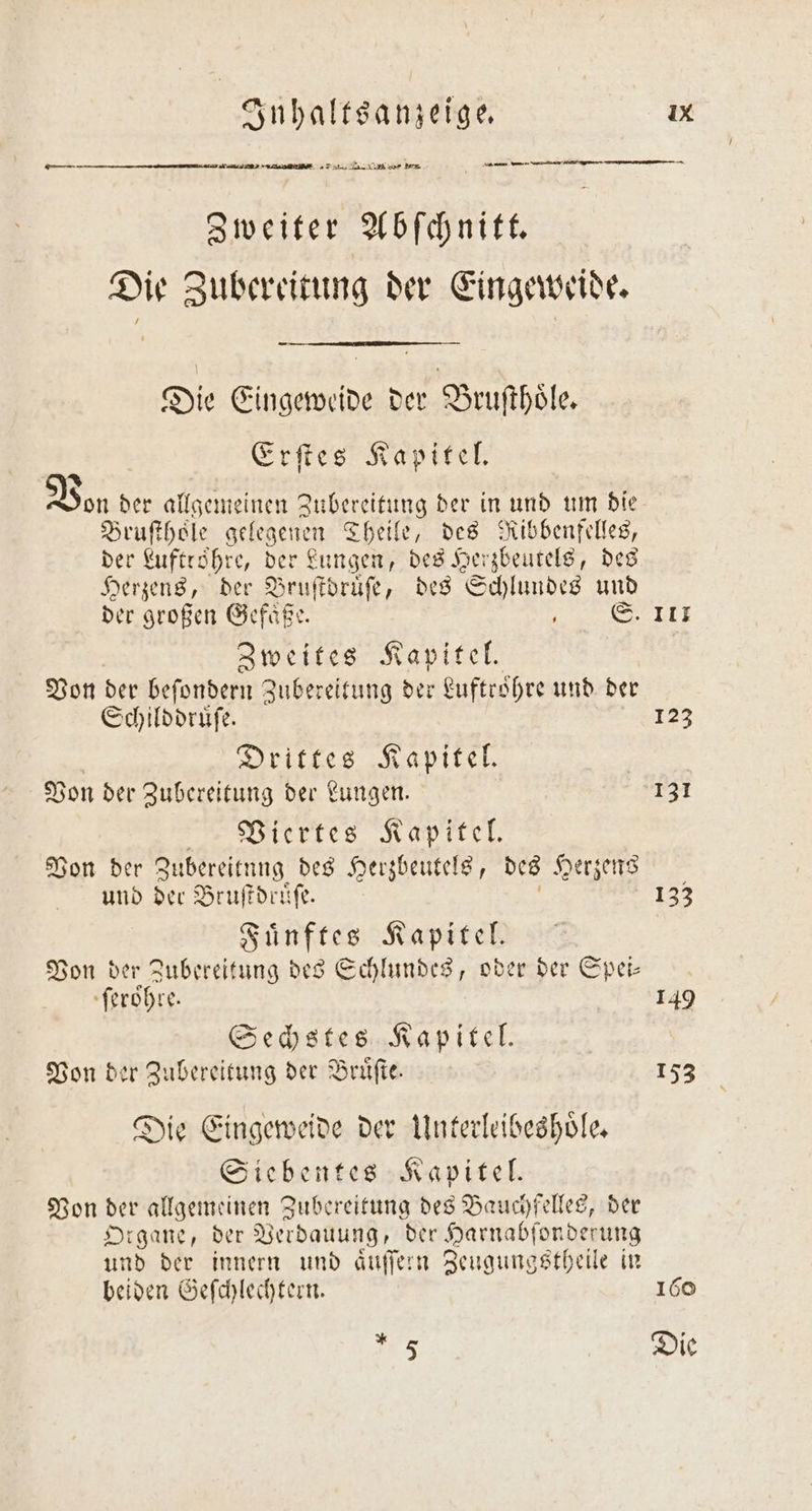 ä —— AP ö—ĩm. ... re — 2 ———ů — — Zweiter Abſchnitt. Die Zubereitung der Eingeweide. Die Eingeweide der Bruſthoͤle. Erſtes Kapitel. &gt; Von d der allgemeinen Zubereitung der in und um die Bruſthoͤle gelegenen Theile, des Ribbenfelles, der Kuftröhre, der Lungen, des Herzbeutels, des Herzens, der Bruſtdruͤſe, des Schlundes und Zweites Kapitel. Von der beſondern Zubereitung der Luftroͤhre und der Schilddruͤſe. Drittes Kapitel. Von der Zubereitung der Lungen. Viertes Kapitel. Von der! Zubereitung des Herzbeutels, des Herzens und der Bruſtdruͤſe. Fuͤnftes Kapitel. Von der Zubereitung des Schlundes, oder der Spei— ſeroͤhre. Sechstes Kapitel. Von der Zubereitung der Bruͤſte. Die Eingeweide der Unterleibeshoͤle. Siebentes Kapitel. Von der allgemeinen Zubereitung des Bauchfelles, der Organe, der Verdauung, der Harnabſonderung und der innern und aͤuſſern Zeugungstheile in beiden Geſchlechtern. *. 5 — 111 123 133 149 153 160