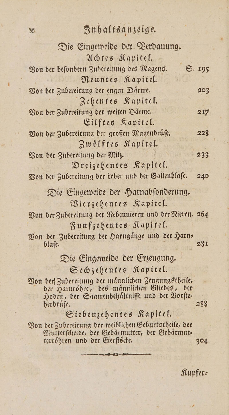 Die Eingeweide der Verdauung. Achtes Kapitel. | Von der befondern Zubereitung des Magens. S. 195 Neuntes Kapitel. Von der Zubereitung der engen Daͤrme. 203 | Zehentes Kapitel. Von der Zubereitung der weiten Daͤrme. 217 Eilftes Kapitel. Von der Zubereitung der großen Magendruͤſe. 228 Zwoͤlftes Kapitel. | Von der Zubereitung der Milz. | 233 Dreizehentes Kapitel. Von der Zubereitung der Leber und der Gallenblaſe. 240 Die Eingeweide der Harnabſonderung. Vierzehentes Kapitel. Von der Zubereitung der Nebennieren und der Nieren. 264 | Funfzehentes Kapitel. Von der Zubereitung der Harngaͤnge und der Harn— blaſe. ; 281 Die Eingeweide der Erzeugung. Sechzehentes Kapitel. Von der! Zubereitung der männlichen Zeugungstheile, der Harnroͤhre, des maͤnnlichen Gliedes, der Hoden, der Saamenbehaͤltniſſe und der Vorſte— herdruͤſe. Siebenzehentes Kapitel. Von der Zubereitung der weiblichen Geburtstheile, der Mutterſcheide, der Gebärmutter, der Gebaͤrmut⸗ terroͤhren und der Eierftöcke. 304 288 Kupfer⸗