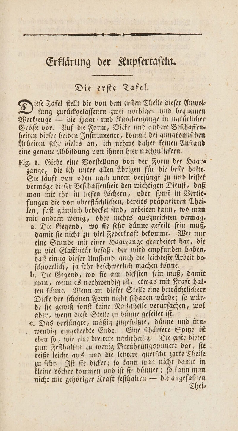 Erklaͤrung der Kupfertafeln. Die erſte Tafel. Di Tafel ſtellt die von dem erſten Theile dieſer Anwei⸗ ſung zuruͤckgelaſſenen zwei noͤthigen und bequemen Werkzeuge — die Haar- und Knochenzange in natürlicher Große vor. Auf die Form, Dicke und andere Beſchaffen⸗ heiten dieſer beiden Inſtrumente, kommt bei annatomiſchen Arbeiten ſehr vieles an, ich nehme daher keinen Anſtand eine genaue Abbildung von ihnen hier nachzuliefern. Fig. 1. Giebt eine Vorſtellung von der Form der Haar⸗ zange, die ich unter allen uͤbrigen fuͤr die beſte halte. Sie laͤuft von oben nach unten verjuͤngt zu und leiſtet vermoͤge dieſer Beſchaffenheit den wichtigen Dienſt, daß man mit ihr in tiefen Loͤchern, oder ſonſt in Vertie⸗ fungen die von oberflächlichen, bereits praͤparirten Theis len, faſt gaͤnzlich bedecket ſind, arbeiten kann, wo man mit andern wenig, oder nichts auszurichten vermag. a. Die Gegend, wo ſie ſehr duͤnne gefeilt ſein muß, damit ſie nicht zu viel Federkraft bekommt. Wer nur eine Stunde mit einer Haariange gearbeitet hat, die zu viel Elaſtizitaͤt beſaß, der wird empfunden haben, daß einzig dieſer Umſtand auch die leichteſte Arbeit be— ſchwerlich, ja ſehr beſchwerlich machen koͤnne. b. Die Gegend, wo ſie am dickſten ſein muß, damit man, wenn es nothwendig iſt, etwas mit Kraft hal— ten koͤnne. Wenn an dieſer Stelle eine betraͤchtlichere Dicke der ſchoͤnen Form nicht ſchaden würde; fo würs de ſie gewiß ſonſt keine Nachtheile verurſachen, wol aber, wenn dieſe Stelle zu duͤnne gefeilet iſt. e. Das verjuͤngte, mäßig zugeſpitzte, dünne und inn⸗ wendig eingekerbte Ende. Eine ſchaͤrfere Spitze iſt eben fo, wie eine bre tere nachtheilig. Die erſte bietet zum Feſthalten zu wenig Beruͤhrungspuncte dar, ſie reißt leicht aus und die letztere quetſcht zarte Theile zu ſehr. Iſt ſie dicker; ſo kann man nicht damit in kleine Loͤcher kommen und iſt fir dünner; fo kann man nicht mit gehoͤriger Kraft feſthalten — die Bl eis