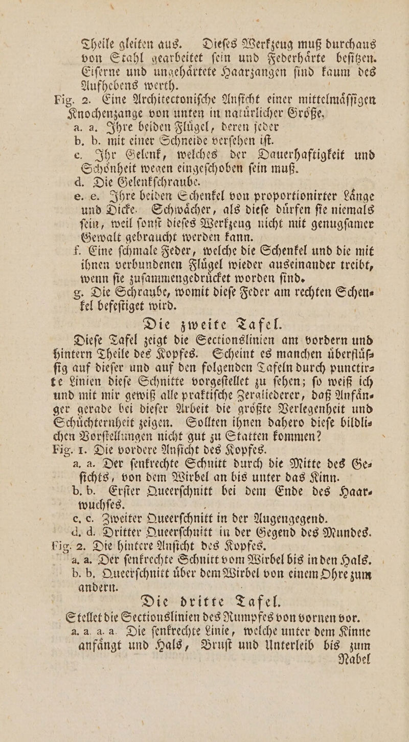 Theile 1 aus. Dieſes Werkzeug muß durchaus von Stahl gearbeitet ſein und Federhaͤrte beſitzen. Eiſerne und ungehaͤrtete Haarzangen find kaum des Aufhebens werth. Fig. 2. Eine Architectoniſche Anſicht einer mittelmaͤſſigen Knochenzange von unten in natürlicher Größe, a. a. Ihre beiden Fluͤgel, deren jeder b. b. mit einer Schneide verſehen iſt. e. Ihr Gelenk, welches der Dauerhaftigkeit und ©: Honheſt wegen eingeſchoben ſein muß. d. Die Gelenkſchraube. e. e. Ihre beiden Schenkel von proportionirter Laͤnge und Dicke. Schwaͤcher, als dieſe duͤrfen ſie niemals ſein, weil ſonſt dieſes Werkzeug nicht mit genugſamer Gewalt gebraucht werden kann. F. Eine ſchmale Feder, welche die Schenkel und die mit ihnen verbundenen Fluͤgel wieder auseinander treibt, wenn ſie zuſammengedruͤcket worden ſind. g. Die Schraube, womit dieſe Feder am rechten . el befeſtiget wird. Die zweite Tafel. Dieſe Tafel zeigt die Sectionslinien am vordern und hintern Theile des Kopfes. Scheint es manchen uͤberfluͤſ⸗ ſig auf dieſer und auf den folgenden Tafeln durch punctir— te Linien dieſe Schnitte vorgeſtellet zu ſehen; ſo weiß ich und mit mir gewiß alle praktiſche Zergliederer, daß Anfaͤn⸗ ger gerade bei dieſer Arbeit die groͤßte Verlegenheit und Schuͤchternheit zeigen. Sollten ihnen dahero dieſe bildli— chen Vorſtellungen nicht gut zu Statten kommen? \ Fig. I. Die vordere Anſicht des Kopfes. a. a. Der ſenkrechte Schnitt durch die Mitte des Ges ſichts, von dem Wirbel an bis unter das Kinn. b. b. Erſter Queerſchnitt bei dem Ende des Haar— wuchſes. e. c. Zweiter Queerſchnitt i in der Augengegend. d. d. Dritter Queerſchnitt in der Gegend des Mundes. big. 2. Die hintere Anſicht des Kopfes. aa Der ſenkrechte Schnitt vom Wirbel bis in den Hals. b. b. Queerſchnitt uͤber dem Wirbel von einem Ohre zum andern. Die dritte Tafel. Stellet die Sectionslinien des Rumpfes von vornen vor. a. a, a. a. Die ſenkrechte Linie, welche unter dem Kinne anfaͤngt und Hals, Bruſt und Unterleib bis zum Nabel