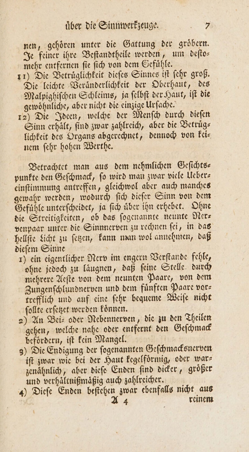 nen, gehoͤren unter die Gattung der groͤbern. Je feiner ihre Beſtandtheile werden, um deſto⸗ mehr entfernen ſie ſich von dem Gefuͤhle. 11) Die Betruͤglichkeit dieſes Sinnes iſt ſehr groß. Die leichte Veraͤnderlichkeit der Oberhaut, des Malpighiſchen Schleims, ja ſelbſt der Haut, iſt die gewöhnliche, aber nicht die einzige Urſache. 12) Die Ideen, welche der Menſch durch dieſen Sinn erhält, find zwar zahlreich, aber die Betruͤg— lichkeit des Organs abgerechnet, dennoch von kei⸗ nem ſehr hohen Werthe. Betrachtet man aus dem nehmlichen Gefichtee punkte den Geſchmack, ſo wird man zwar viele Ueber⸗ einſtimmung antreffen, gleichwol aber auch manches gewahr werden, wodurch ſich dieſer Sinn von dem Gefühle unterſcheidet, ja ſich über ihn erhebet. Ohne die Streitigkeiten, ob das ſogenannte neunte Ner⸗ venpaar unter die Sinnnerven zu rechnen ſei, in das hellſte Licht zu ſetzen, kann man wol annehmen, daß dieſem Sinne 1) ein eigentlicher Nerv im engern Verſtande fehle, ohne jedoch zu laͤugnen, daß ſeine Stelle durch mehrere Aeſte von dem neunten Paare, von dem Zungenſchlundnerven und dem fuͤnften Paare vor⸗ trefflich und auf eine ſehr bequeme Weiſe nicht ſollte erſetzet werden koͤnnen. | 2) An Bei⸗ oder Nebennerven, die zu den Theilen gehen, welche nahe oder entfernt den Geſchmack befoͤrdern, iſt kein Mangel. 3) Die Endigung der ſogenannten Geſchmacksnerven iſt zwar wie bei der Haut kegelfoͤrmig, oder war⸗ zenaͤhnlich, aber dieſe Enden find dicker, größer und verhaͤltnißmaͤßig auch zahlreicher. | 4) Dieſe Enden beſtehen zwar ebenfalls nicht aus A 4 reinem