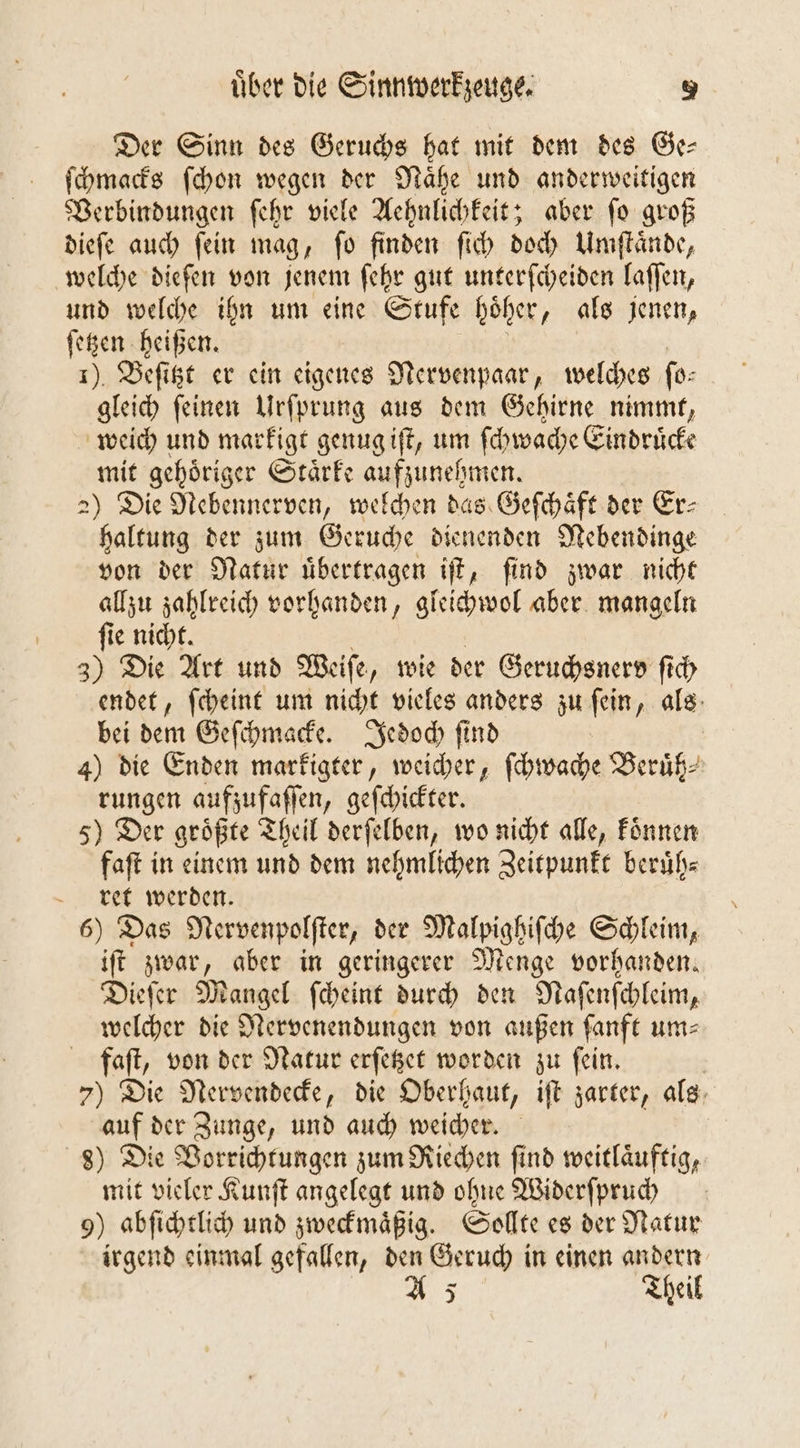 Der Sinn des Geruchs hat mit dem des Ge— ſchmacks ſchon wegen der Naͤhe und anderweitigen Verbindungen ſehr viele Aehnlichkeit; aber ſo groß dieſe auch ſein mag, ſo finden ſich doch Umſtaͤnde, welche diefen von jenem ſehr gut unterſcheiden laſſen, und welche ihn um eine Stufe höher, als jenen, ſetzen heißen. 1). Beſitzt er ein eigenes Nervenpaar, welches ſo⸗ gleich ſeinen Urſprung aus dem Gehirne nimmt, weich und markigt genug iſt, um ſchwache Eindruͤcke mit gehoͤriger Staͤrke aufzunehmen. 2) Die Nebennerven, welchen das Geſchaͤft der Er- haltung der zum Geruche dienenden Nebendinge von der Natur uͤbertragen iſt, find zwar nicht allzu zahlreich vorhanden, gleichwol aber mangeln ſie nicht. 3) Die Art und Weiſe „wie der Geruchsnerd ſich endet, ſcheint um nicht vieles anders zu ſein, als bei dem Geſchmacke. Jedoch ſind 4) die Enden markigter, weicher, ſchwache Beruͤh⸗ rungen aufzufaſſen, geſchickter. 5) Der groͤßte Theil derſelben, wo nicht alle, koͤnnen faſt in einem und dem nehmlichen Zeitpunkt beruͤh⸗ ret werden. 6) Das Nervenpolſter, der Malpighiſche Schleim, iſt zwar, aber in geringerer Menge vorhanden. Dieſer Mangel ſcheint durch den Naſenſchleim, welcher die Nervenendungen von außen fanft um⸗ faft, von der Natur erſetzet worden zu fein. | 7) Die Nervendecke, die Oberhaut, iſt zarter, als auf der Zunge, und auch weicher. 8) Die Vorrichtungen zum Riechen ſind weitlaͤuftig, mit vieler Kunſt angelegt und ohne Widerſpruch 9) abſichtlich und zweckmaͤßig. Sollte es der Natur irgend einmal gefallen, den Geruch in einen andern A 5 Theil