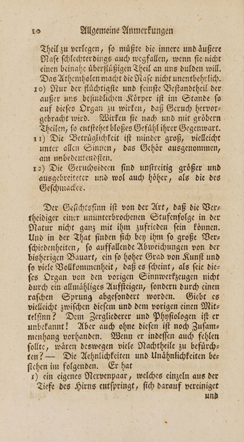 Theil zu verlegen, ſo muͤßte die innere und aͤußere Naſe ſchlechterdings auch wegfallen, wenn ſie nicht einen beinahe uͤberfluͤßigen Theil an uns dulden will. Das Athemholen macht die Naſe nicht unentbehrlich. 10) Nur der fluͤchtigſte und feinſte Beſtandtheil der außer uns befindlichen Koͤrper iſt im Stande ſo auf dieſes Organ zu wirken, daß Geruch hervor⸗ gebracht wird. Wirken fie nach und mit groͤbern Theilen, fo entſtehet bloßes Gefuͤhl ihrer Gegenwart. 11) Die Betruͤglichkeit iſt minder groß, vielleicht unter allen Sinnen, das Gehoͤr ausgenommen, am unbedeutendſten. 12) Die Geruchsideen ſind unſtreitig groͤßer und ausgebreiteter und wol auch hoͤher, als die des Geſchmackes. Eu Der Geſichtsſinn iſt von der Art, daß die Vers theidiger einer ununterbrochenen Stufenfolge in der Natur nicht ganz mit ihm zufrieden ſein koͤnnen. Und in der That finden ſich bey ihm fo große Der: ſchiedenheiten, ſo auffallende Abweichungen von der bisherigen Bauart, ein ſo hoher Grad von Kunſt und fo viele Vollkommenheit, daß es ſcheint, als ſeie die⸗ ſes Organ von den vorigen Sinnwerkzeugen nicht durch ein allmaͤhliges Aufſteigen, ſondern durch einen raſchen Sprung abgeſondert worden. Giebt es vielleicht zwiſchen dieſem und dem vorigen einen Mit⸗ telſinn? Dem Zergliederer und Phyſiologen iſt er unbekannt! Aber auch ohne dieſen iſt noch Zuſam— menhang vorhanden. Wenn er indeſſen auch fehlen ſollte, waͤren deswegen viele Nachtheile zu befuͤrch⸗ ten? — Die Aehnlichkeiten und Unaͤhnlichkeiten be⸗ ſtehen im folgenden. Er hat | 1) ein eigenes Nervenpaar, welches einzeln aus der Tiefe des Hirns entſpringt, ſich darauf vereiniget | und